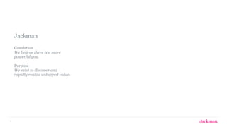 5
Jackman 
 
Conviction  
We believe there is a more  
powerful you. 
 
Purpose 
We exist to discover and  
rapidly realize untapped value.
 