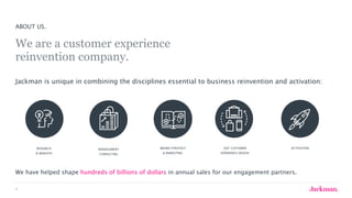 6
RESEARCH
& INSIGHTS
MANAGEMENT
CONSULTING
BRAND STRATEGY
& MARKETING
360° CUSTOMER
EXPERIENCE DESIGN
ACTIVATION
ABOUT US.
We are a customer experience  
reinvention company.
Jackman is unique in combining the disciplines essential to business reinvention and activation:
We have helped shape hundreds of billions of dollars in annual sales for our engagement partners.
 