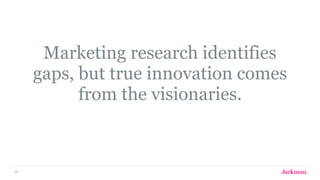 68
Marketing research identifies
gaps, but true innovation comes
from the visionaries.
 