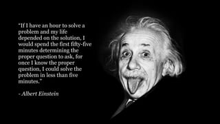 75
“If I have an hour to solve a
problem and my life
depended on the solution, I
would spend the first fifty-five
minutes determining the
proper question to ask, for
once I know the proper
question, I could solve the
problem in less than five
minutes.”
- Albert Einstein
 