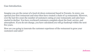 JAC_Design Thinking Workshop_040416aw.pptx81
Imagine you are the owner of a local sit-down restaurant based in Toronto. In 2002, you
opened your first restaurant and since then have created a chain of 14 restaurants. However,
over the last few years the number of customers eating at your restaurants and sales have
started to decline. You have overheard customers complain about the food, service, and
atmosphere. If you do not change, you have calculated you will go bankrupt within the next
five years.
How are you going to innovate the customer experience of the restaurant to grow your
customers and sales?
Case Introduction.
 