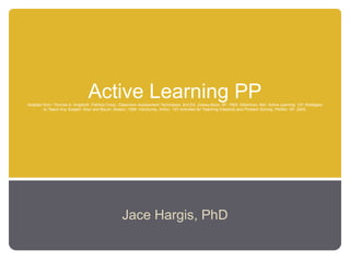 Active Learning PPAdapted from: Thomas A. Angelo/K. Patricia Cross, Classroom Assessment Techniques. 2nd Ed. Jossey-Bass: SF, 1993. Silberman, Mel. Active Learning: 101 Strategies
to Teach Any Subject. Allyn and Bacon: Boston, 1996. VanGundy, Arthur. 101 Activities for Teaching Creativity and Problem Solving. Pfeiffer: SF, 2005.
Jace Hargis, PhD
 