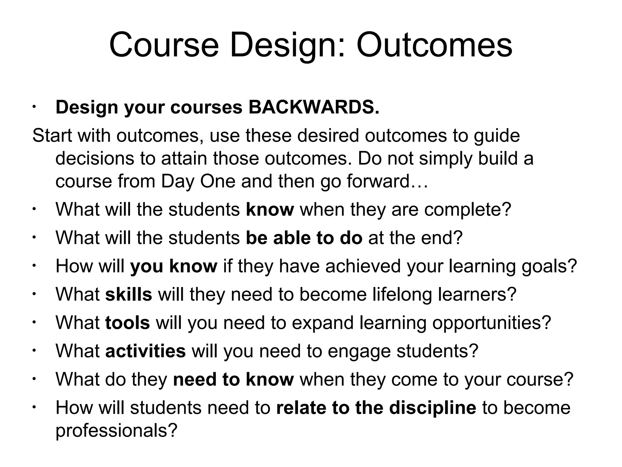 Course Design: Outcomes
•
Design your courses BACKWARDS.
Start with outcomes, use these desired outcomes to guide
decisions to attain those outcomes. Do not simply build a
course from Day One and then go forward…
•
What will the students know when they are complete?
•
What will the students be able to do at the end?
•
How will you know if they have achieved your learning goals?
•
What skills will they need to become lifelong learners?
•
What tools will you need to expand learning opportunities?
•
What activities will you need to engage students?
•
What do they need to know when they come to your course?
•
How will students need to relate to the discipline to become
professionals?
 