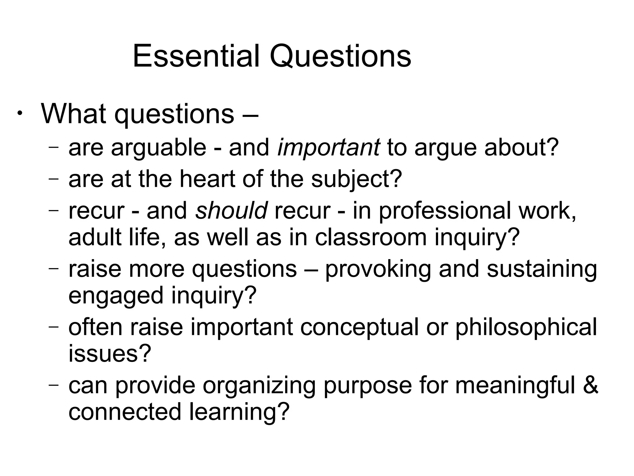 Essential Questions
•
What questions –
− are arguable - and important to argue about?
− are at the heart of the subject?
− recur - and should recur - in professional work,
adult life, as well as in classroom inquiry?
− raise more questions – provoking and sustaining
engaged inquiry?
− often raise important conceptual or philosophical
issues?
− can provide organizing purpose for meaningful &
connected learning?
 