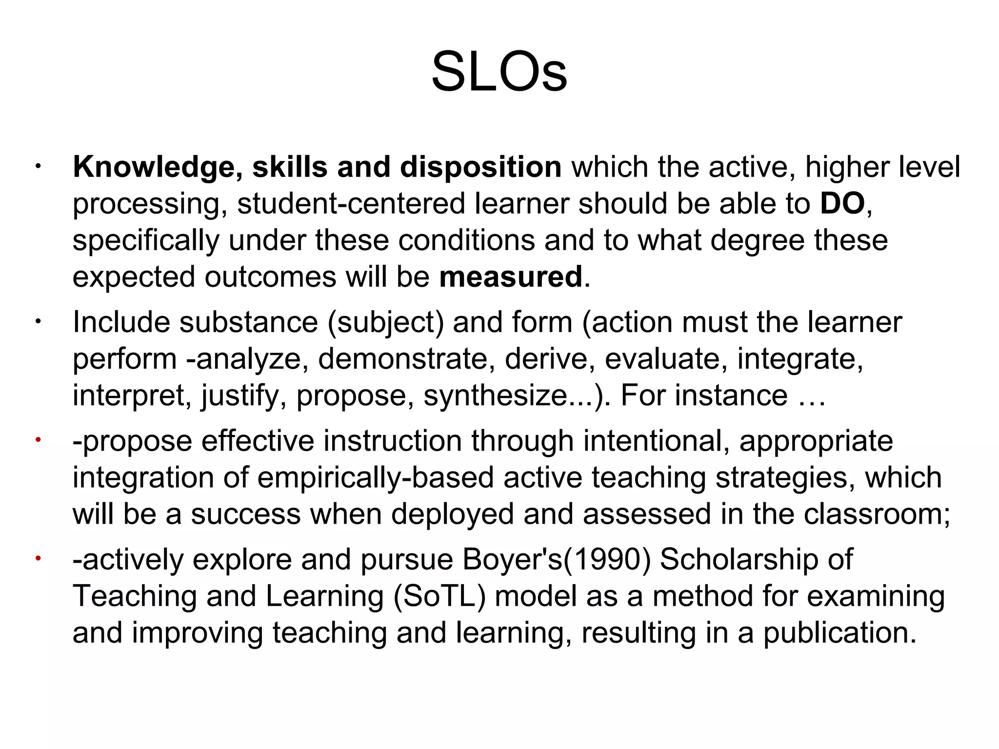 SLOs
•
Knowledge, skills and disposition which the active, higher level
processing, student-centered learner should be able to DO,
specifically under these conditions and to what degree these
expected outcomes will be measured.
•
Include substance (subject) and form (action must the learner
perform -analyze, demonstrate, derive, evaluate, integrate,
interpret, justify, propose, synthesize...). For instance …
•
-propose effective instruction through intentional, appropriate
integration of empirically-based active teaching strategies, which
will be a success when deployed and assessed in the classroom;
•
-actively explore and pursue Boyer's(1990) Scholarship of
Teaching and Learning (SoTL) model as a method for examining
and improving teaching and learning, resulting in a publication.
 