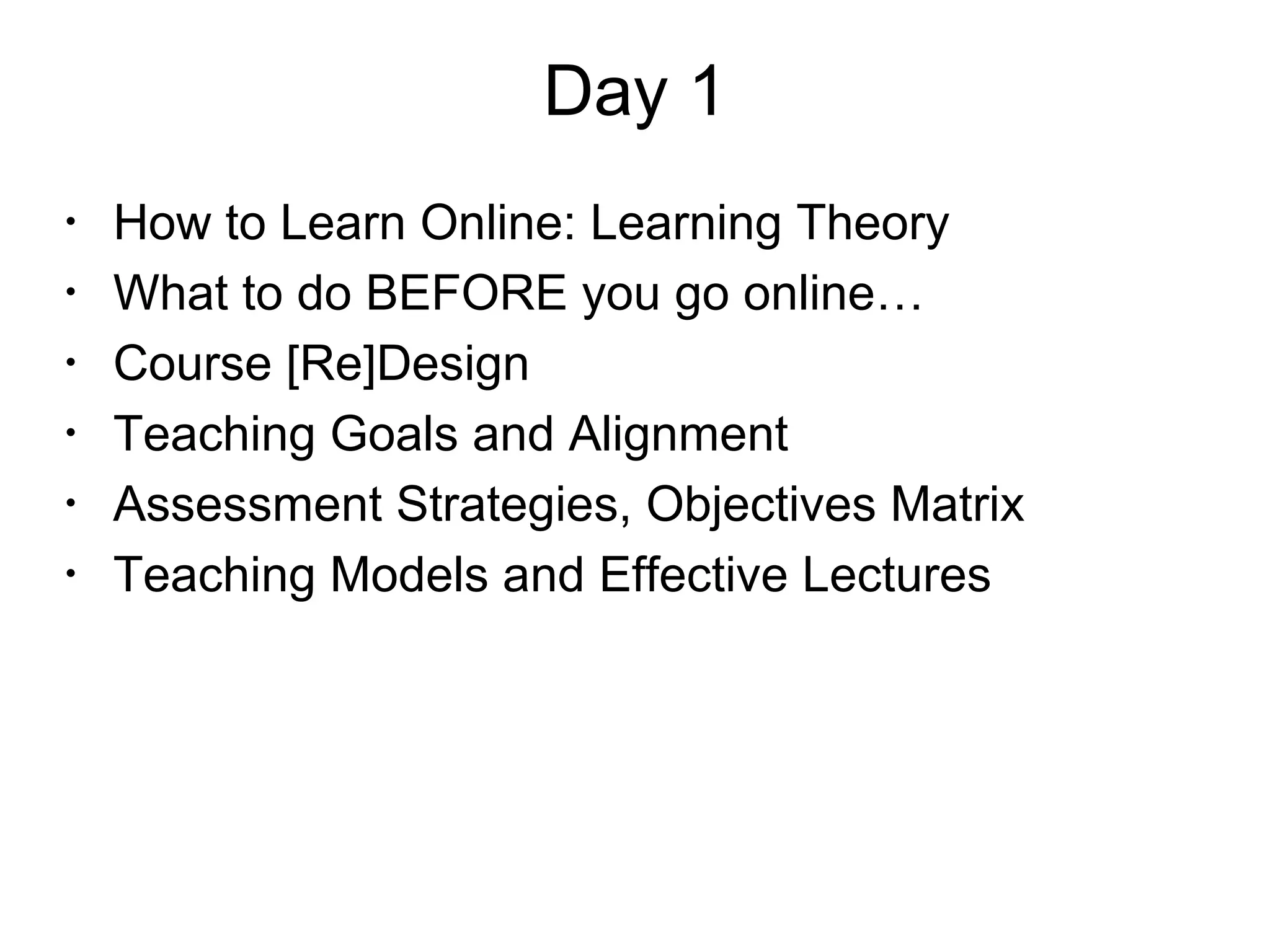 Day 1
•
How to Learn Online: Learning Theory
•
What to do BEFORE you go online…
•
Course [Re]Design
•
Teaching Goals and Alignment
•
Assessment Strategies, Objectives Matrix
•
Teaching Models and Effective Lectures
 