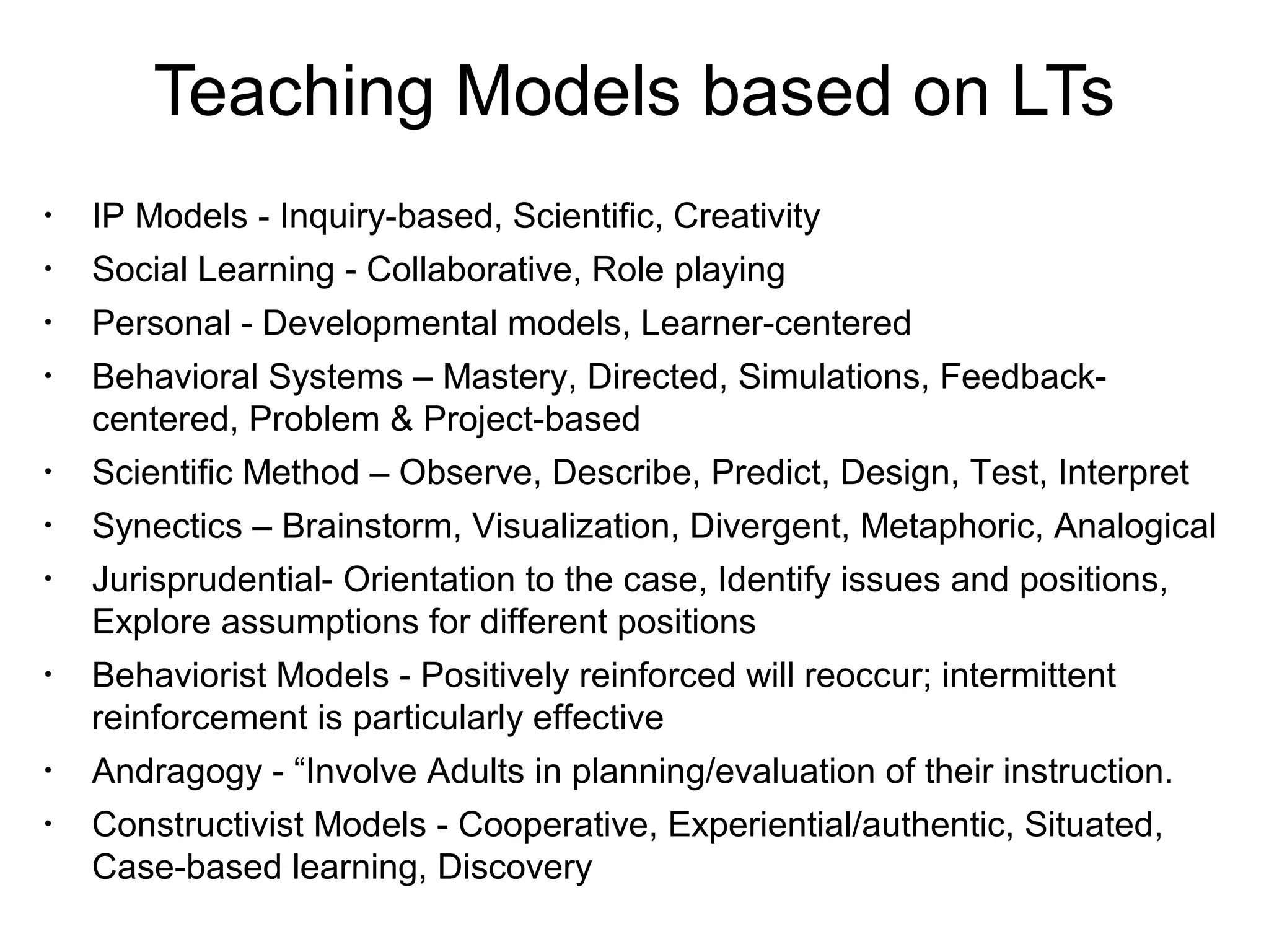 Teaching Models based on LTs
•
IP Models - Inquiry-based, Scientific, Creativity
•
Social Learning - Collaborative, Role playing
•
Personal - Developmental models, Learner-centered
•
Behavioral Systems – Mastery, Directed, Simulations, Feedback-
centered, Problem & Project-based
•
Scientific Method – Observe, Describe, Predict, Design, Test, Interpret
•
Synectics – Brainstorm, Visualization, Divergent, Metaphoric, Analogical
•
Jurisprudential- Orientation to the case, Identify issues and positions,
Explore assumptions for different positions
•
Behaviorist Models - Positively reinforced will reoccur; intermittent
reinforcement is particularly effective
•
Andragogy - “Involve Adults in planning/evaluation of their instruction.
•
Constructivist Models - Cooperative, Experiential/authentic, Situated,
Case-based learning, Discovery
 