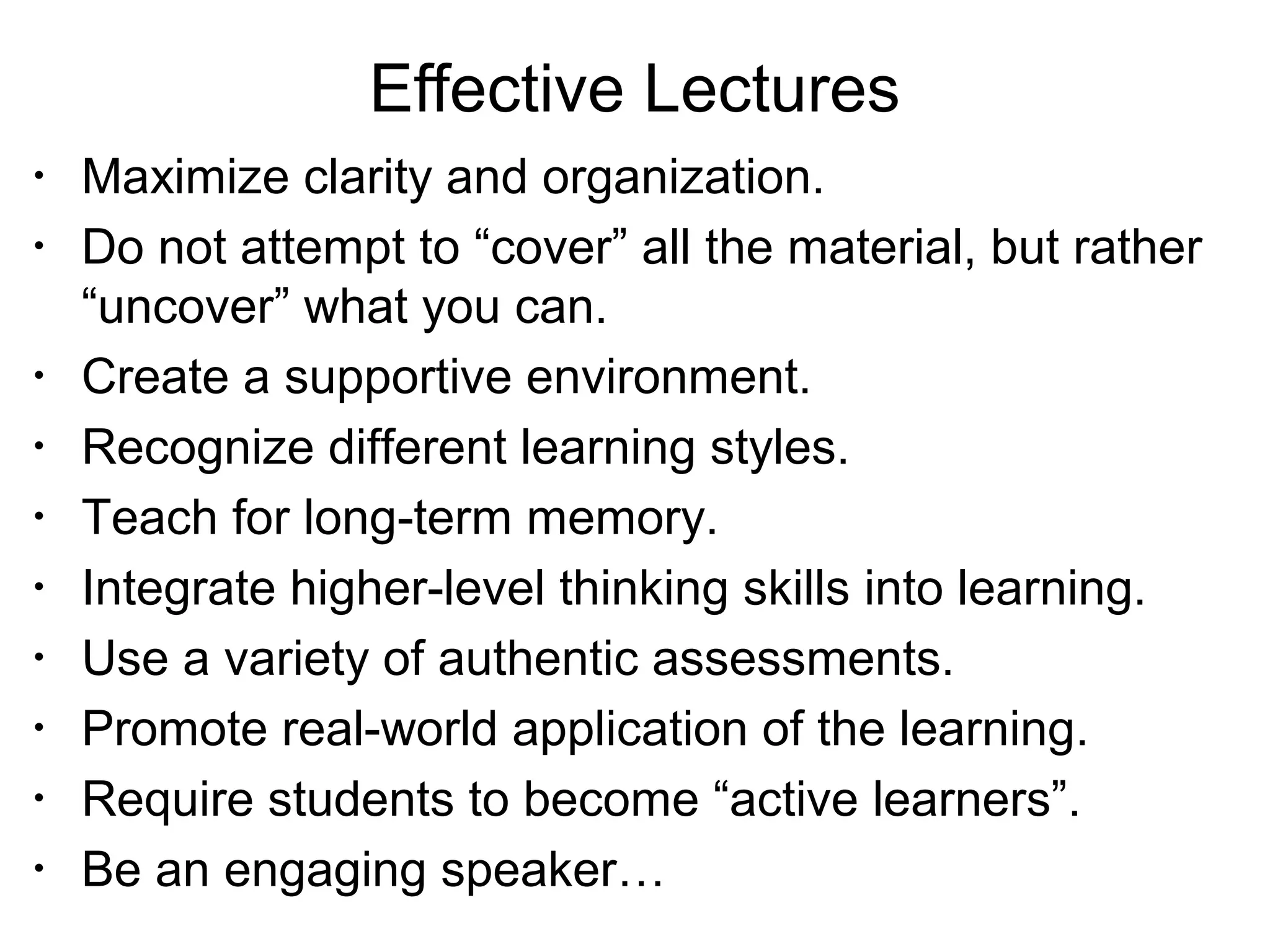 Effective Lectures
•
Maximize clarity and organization.
•
Do not attempt to “cover” all the material, but rather
“uncover” what you can.
•
Create a supportive environment.
•
Recognize different learning styles.
•
Teach for long-term memory.
•
Integrate higher-level thinking skills into learning.
•
Use a variety of authentic assessments.
•
Promote real-world application of the learning.
•
Require students to become “active learners”.
•
Be an engaging speaker…
 