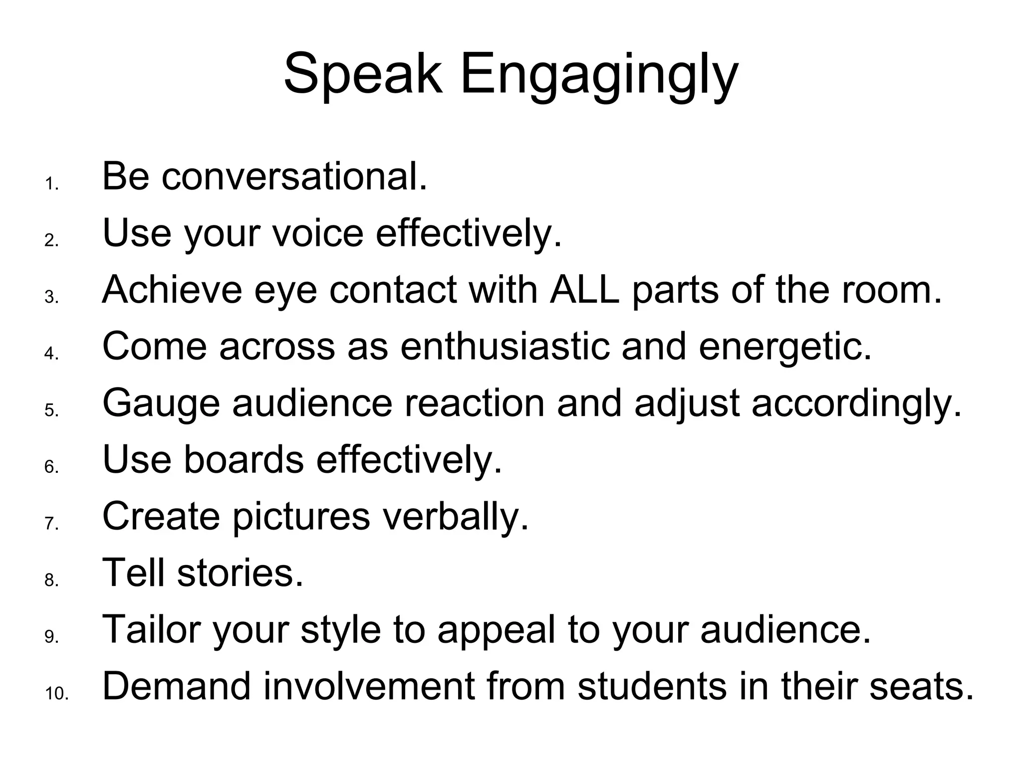 Speak Engagingly
1. Be conversational.
2. Use your voice effectively.
3. Achieve eye contact with ALL parts of the room.
4. Come across as enthusiastic and energetic.
5. Gauge audience reaction and adjust accordingly.
6. Use boards effectively.
7. Create pictures verbally.
8. Tell stories.
9. Tailor your style to appeal to your audience.
10. Demand involvement from students in their seats.
 