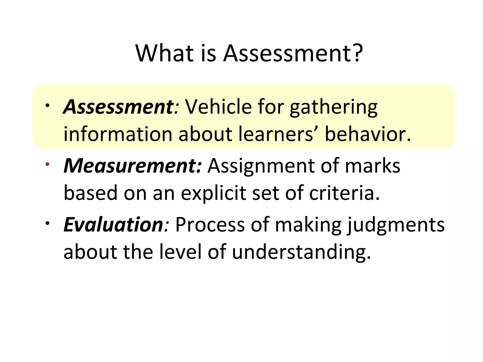What is Assessment?
•
Assessment: Vehicle for gathering
information about learners’ behavior.
•
Measurement: Assignment of marks
based on an explicit set of criteria.
•
Evaluation: Process of making judgments
about the level of understanding.
 