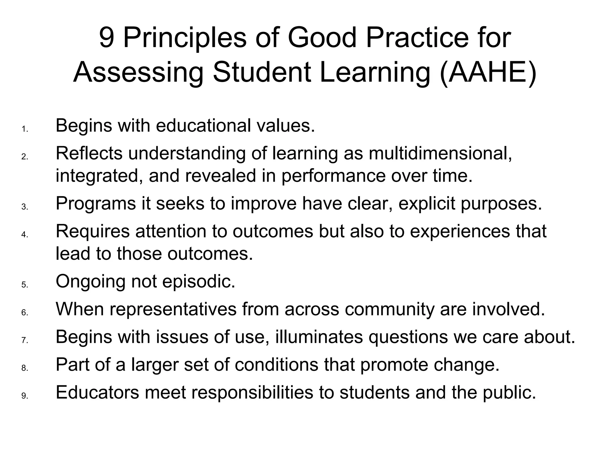 9 Principles of Good Practice for
Assessing Student Learning (AAHE)
1. Begins with educational values.
2. Reflects understanding of learning as multidimensional,
integrated, and revealed in performance over time.
3. Programs it seeks to improve have clear, explicit purposes.
4. Requires attention to outcomes but also to experiences that
lead to those outcomes.
5. Ongoing not episodic.
6. When representatives from across community are involved.
7. Begins with issues of use, illuminates questions we care about.
8. Part of a larger set of conditions that promote change.
9. Educators meet responsibilities to students and the public.
 