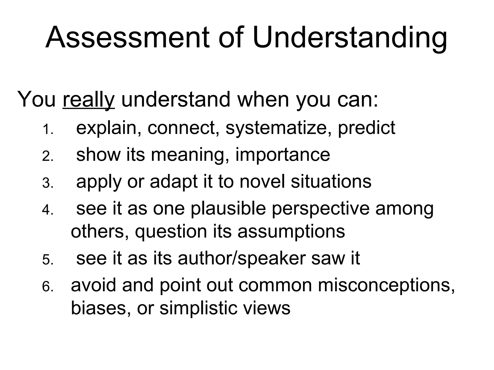 Assessment of Understanding
You really understand when you can:
1. explain, connect, systematize, predict
2. show its meaning, importance
3. apply or adapt it to novel situations
4. see it as one plausible perspective among
others, question its assumptions
5. see it as its author/speaker saw it
6. avoid and point out common misconceptions,
biases, or simplistic views
 