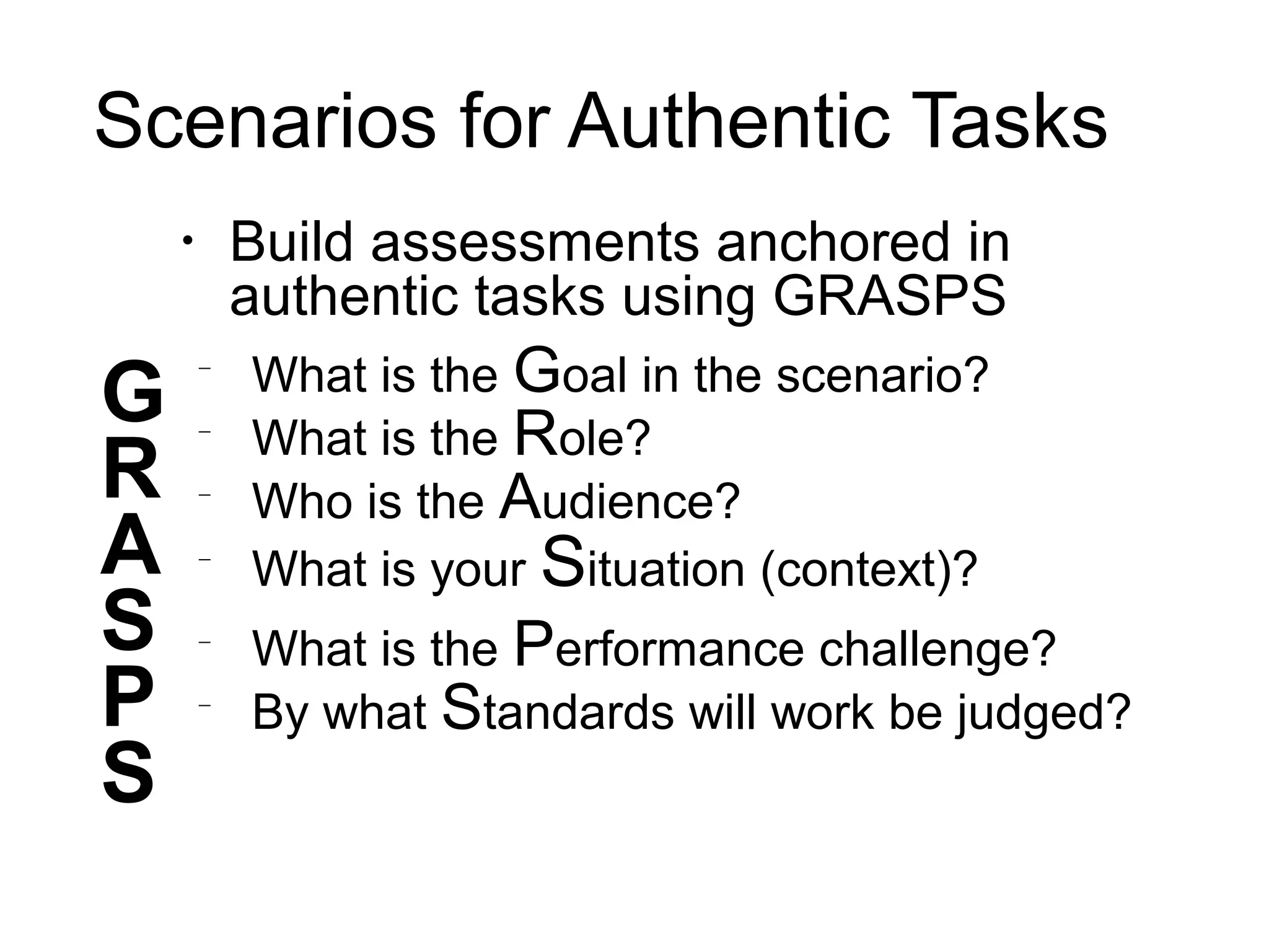 Scenarios for Authentic Tasks
•
Build assessments anchored in
authentic tasks using GRASPS
−
What is the Goal in the scenario?
−
What is the Role?
−
Who is the Audience?
−
What is your Situation (context)?
−
What is the Performance challenge?
−
By what Standards will work be judged?
S
P
S
G
R
A
 