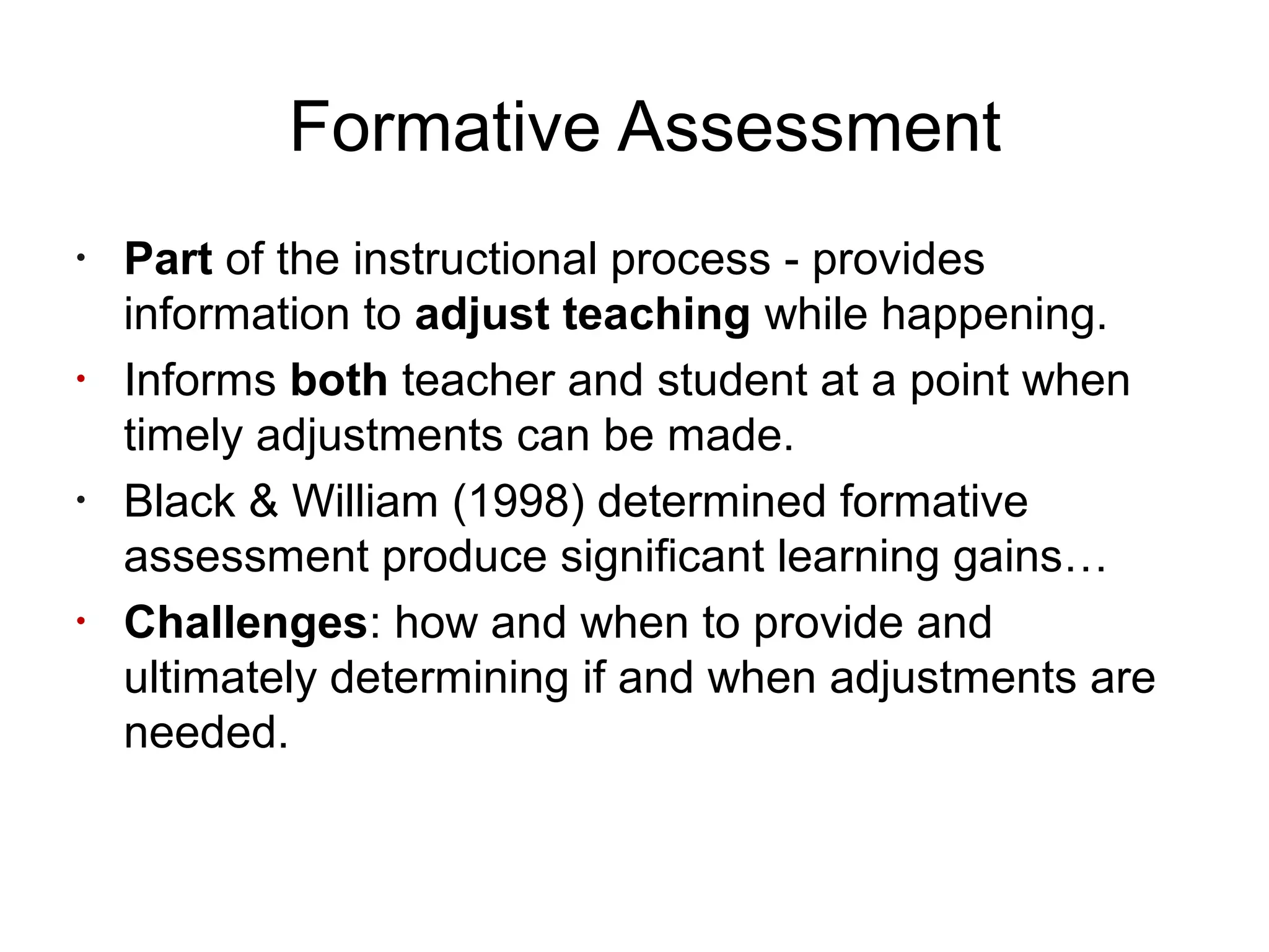 Formative Assessment
•
Part of the instructional process - provides
information to adjust teaching while happening.
•
Informs both teacher and student at a point when
timely adjustments can be made.
•
Black & William (1998) determined formative
assessment produce significant learning gains…
•
Challenges: how and when to provide and
ultimately determining if and when adjustments are
needed.
 