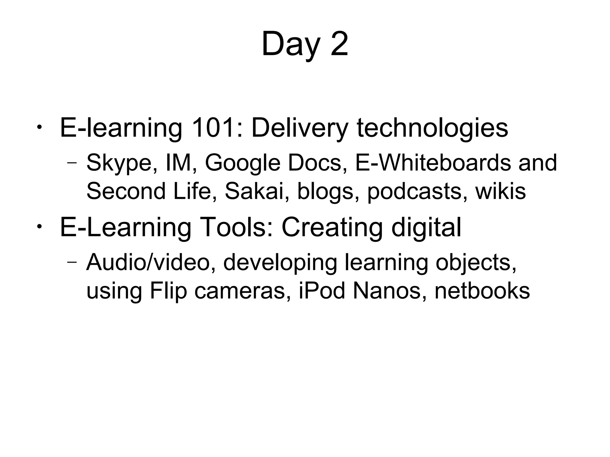 Day 2
•
E-learning 101: Delivery technologies
− Skype, IM, Google Docs, E-Whiteboards and
Second Life, Sakai, blogs, podcasts, wikis
•
E-Learning Tools: Creating digital
− Audio/video, developing learning objects,
using Flip cameras, iPod Nanos, netbooks
 