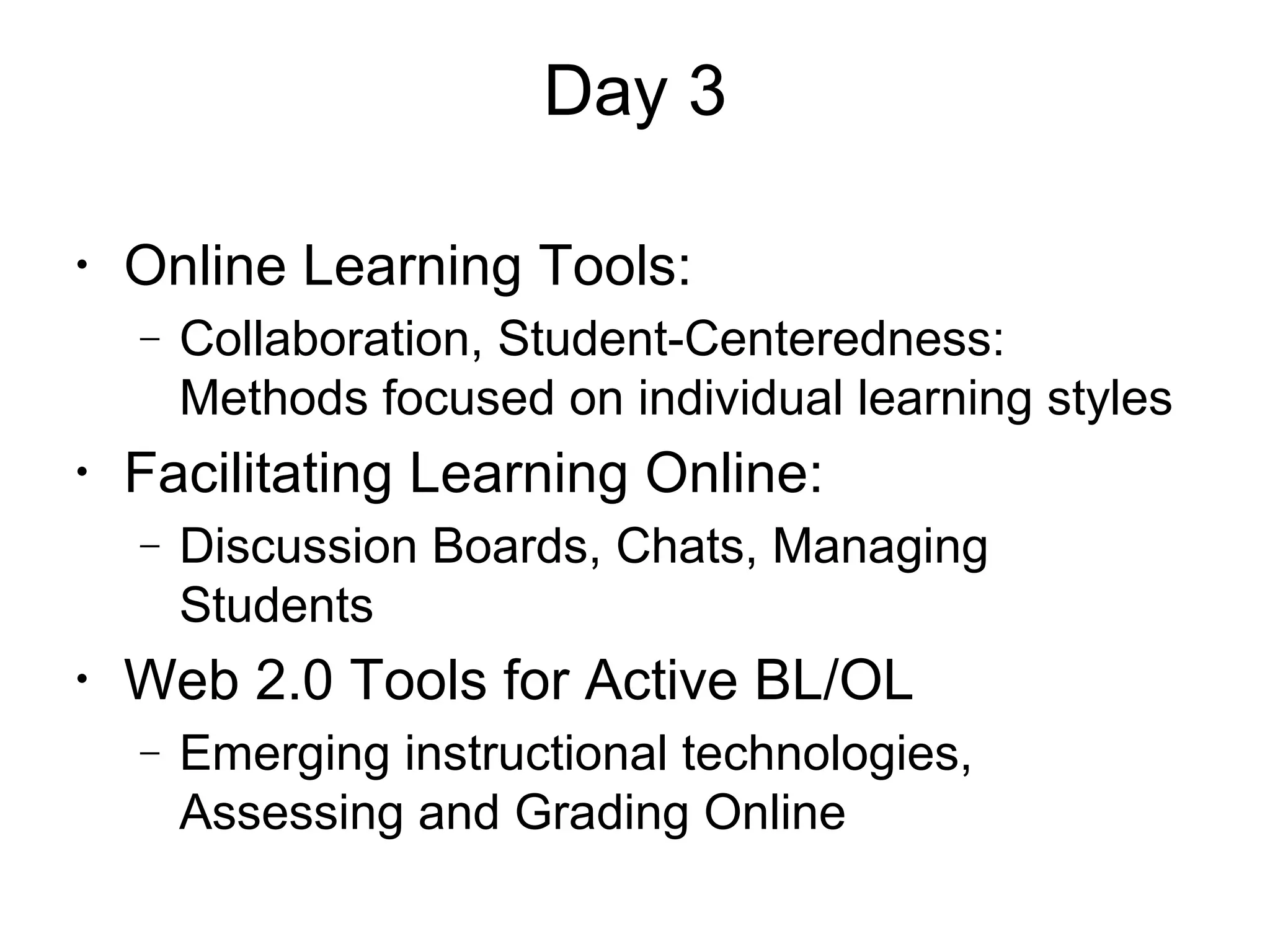 Day 3
•
Online Learning Tools:
− Collaboration, Student-Centeredness:
Methods focused on individual learning styles
•
Facilitating Learning Online:
− Discussion Boards, Chats, Managing
Students
•
Web 2.0 Tools for Active BL/OL
− Emerging instructional technologies,
Assessing and Grading Online
 