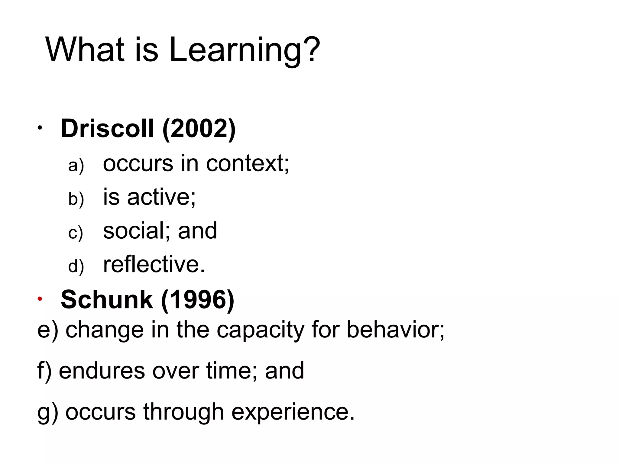 What is Learning?
•
Driscoll (2002)
a) occurs in context;
b) is active;
c) social; and
d) reflective.
•
Schunk (1996)
e) change in the capacity for behavior;
f) endures over time; and
g) occurs through experience.
 