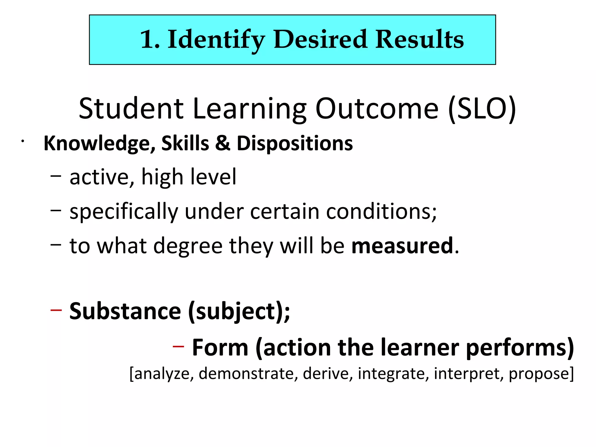 Student Learning Outcome (SLO)
•
Knowledge, Skills & Dispositions
– active, high level
– specifically under certain conditions;
– to what degree they will be measured.
– Substance (subject);
– Form (action the learner performs)
[analyze, demonstrate, derive, integrate, interpret, propose]
1. Identify Desired Results
 