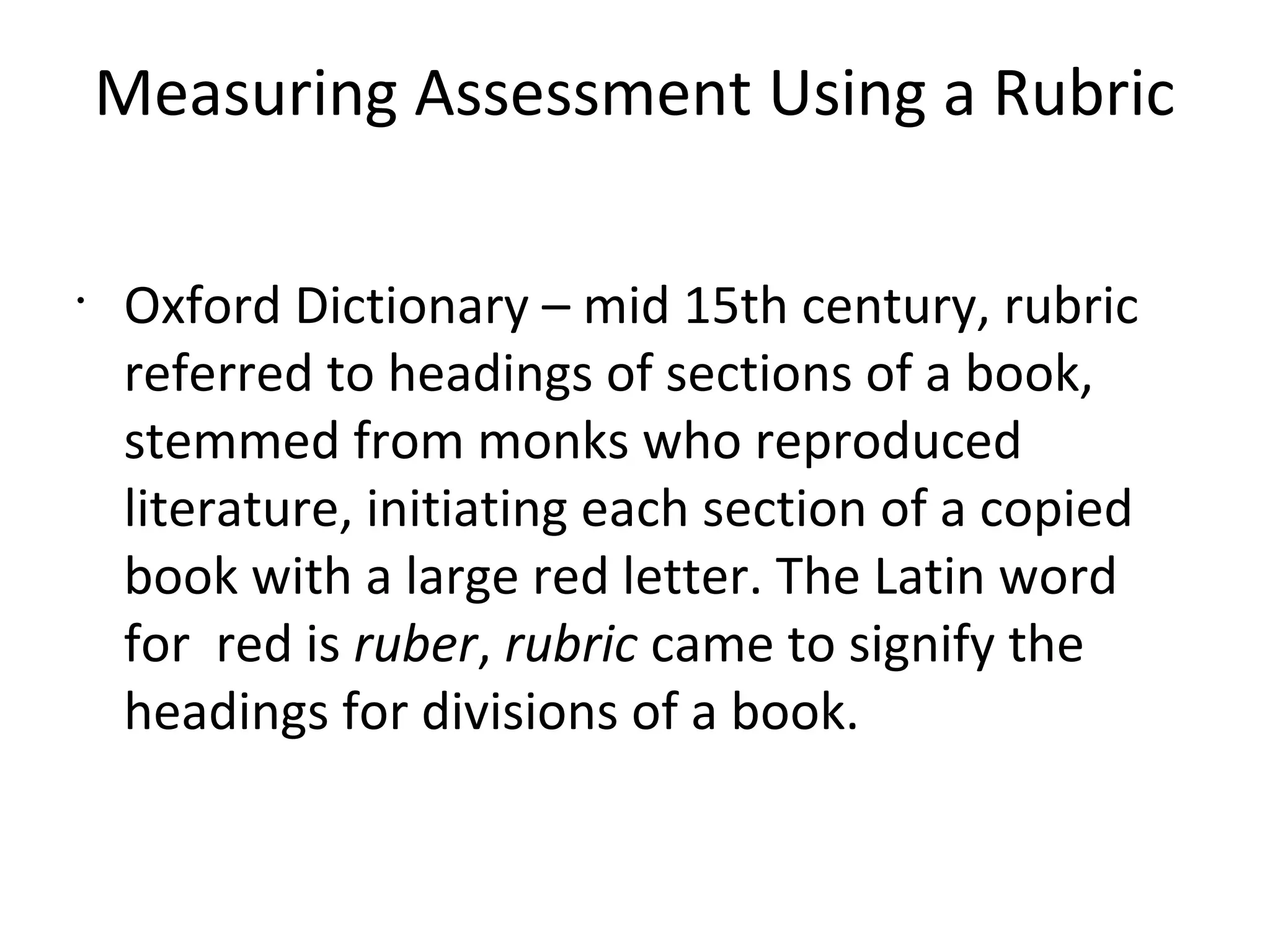 Measuring Assessment Using a Rubric
•
Oxford Dictionary – mid 15th century, rubric
referred to headings of sections of a book,
stemmed from monks who reproduced
literature, initiating each section of a copied
book with a large red letter. The Latin word
for red is ruber, rubric came to signify the
headings for divisions of a book.
 