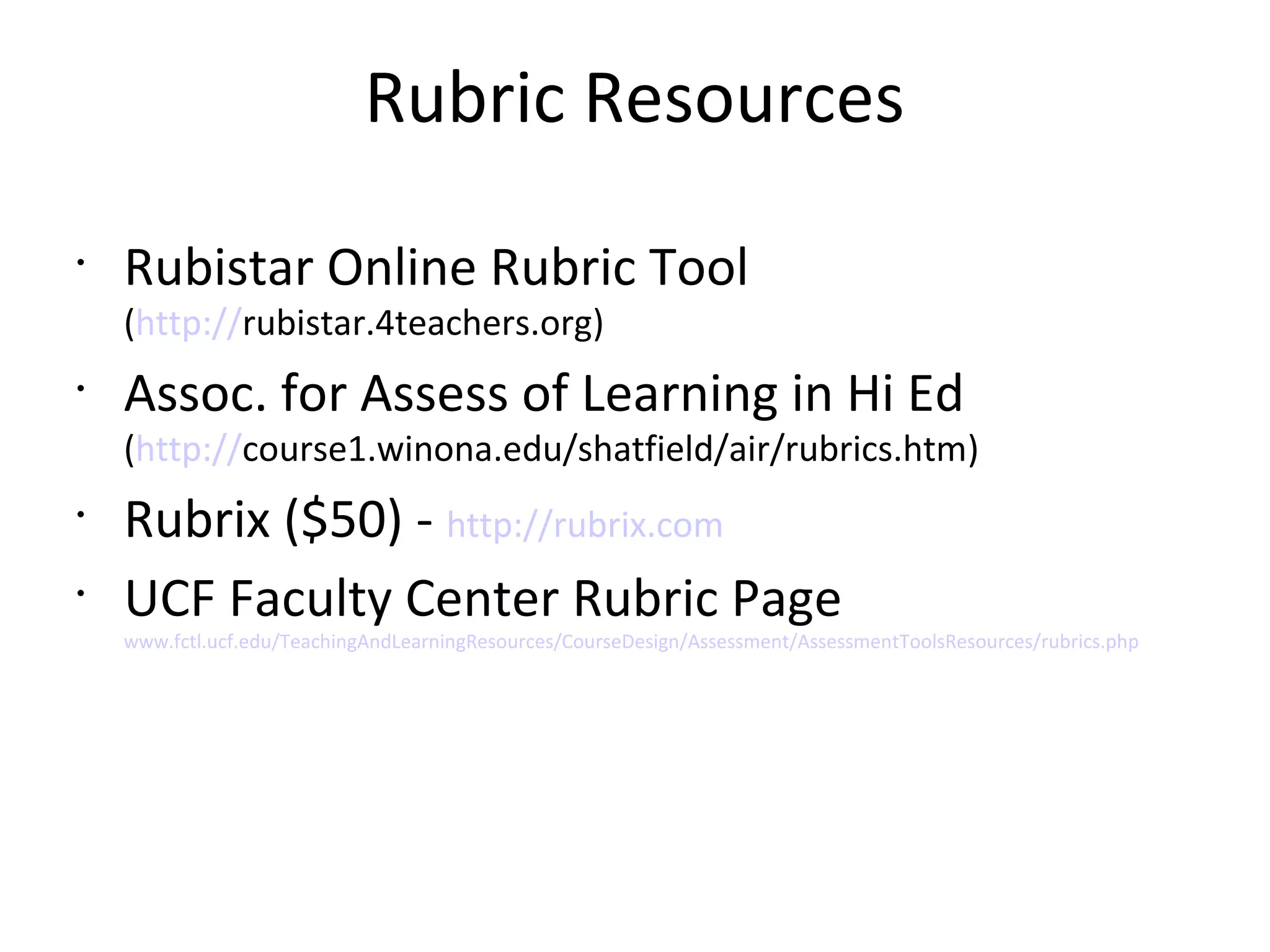 Rubric Resources
•
Rubistar Online Rubric Tool
(http://rubistar.4teachers.org)
•
Assoc. for Assess of Learning in Hi Ed
(http://course1.winona.edu/shatfield/air/rubrics.htm)
•
Rubrix ($50) - http://rubrix.com
•
UCF Faculty Center Rubric Page
www.fctl.ucf.edu/TeachingAndLearningResources/CourseDesign/Assessment/AssessmentToolsResources/rubrics.php
 