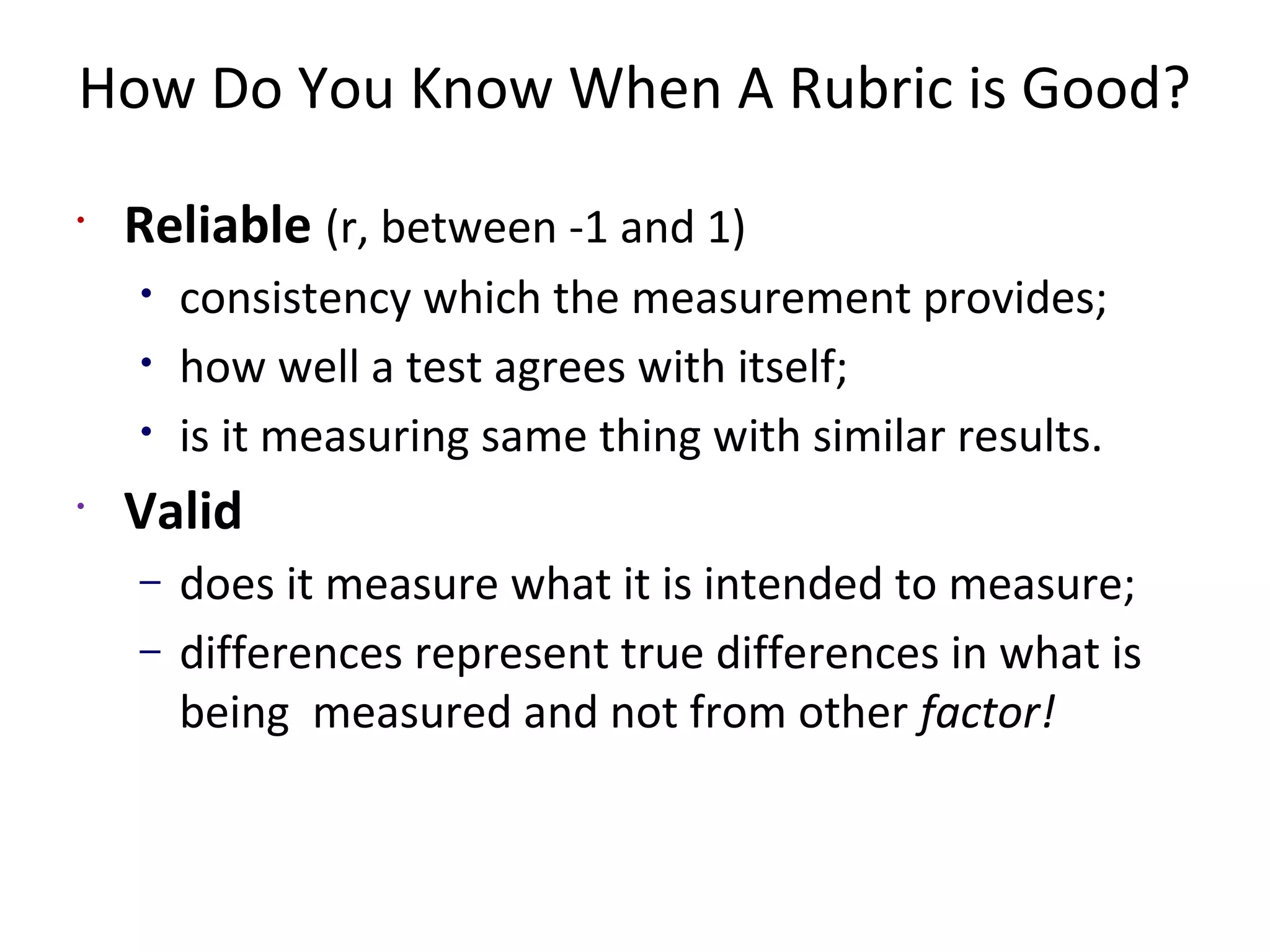 How Do You Know When A Rubric is Good?
•
Reliable (r, between -1 and 1)
• consistency which the measurement provides;
• how well a test agrees with itself;
• is it measuring same thing with similar results.
•
Valid
– does it measure what it is intended to measure;
– differences represent true differences in what is
being measured and not from other factor!
 