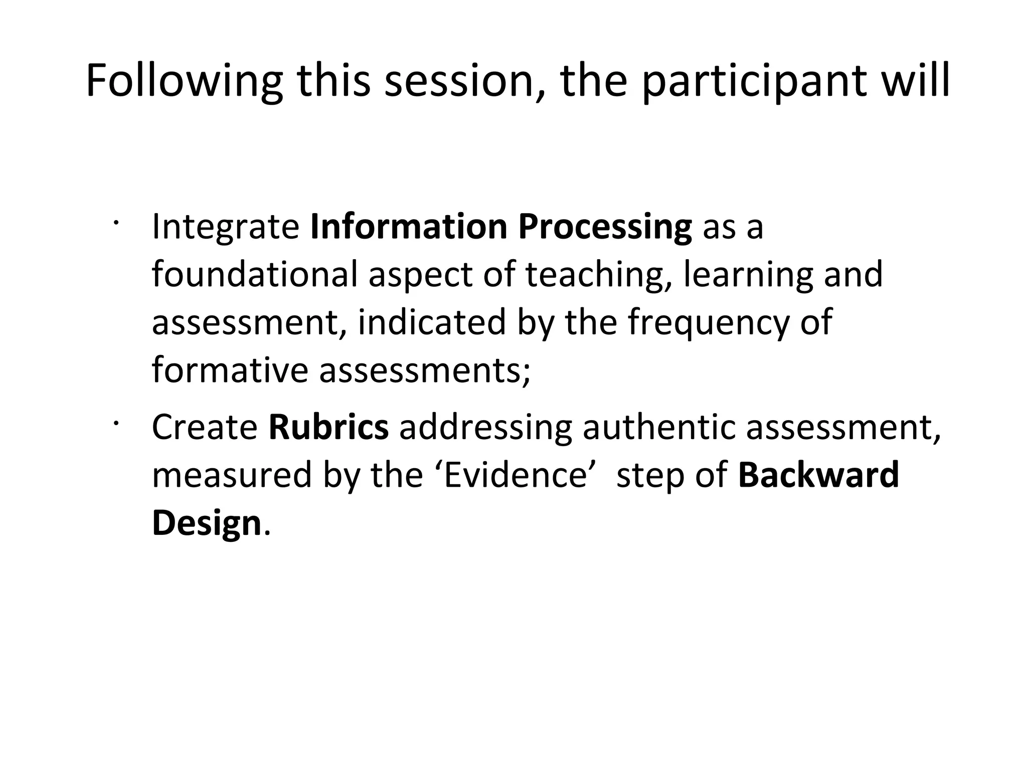 Following this session, the participant will
•
Integrate Information Processing as a
foundational aspect of teaching, learning and
assessment, indicated by the frequency of
formative assessments;
•
Create Rubrics addressing authentic assessment,
measured by the ‘Evidence’ step of Backward
Design.
 