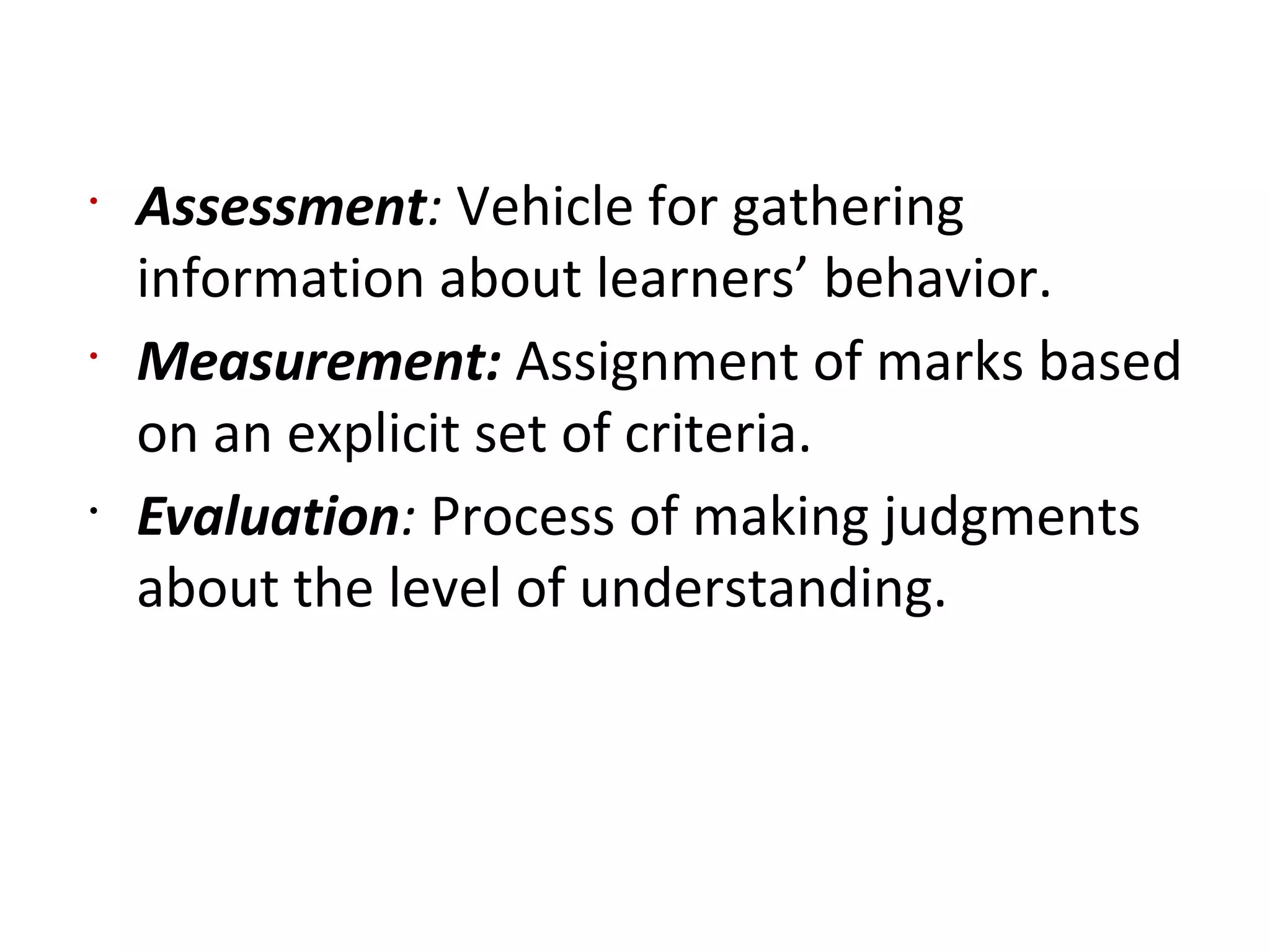 •
Assessment: Vehicle for gathering
information about learners’ behavior.
•
Measurement: Assignment of marks based
on an explicit set of criteria.
•
Evaluation: Process of making judgments
about the level of understanding.
 