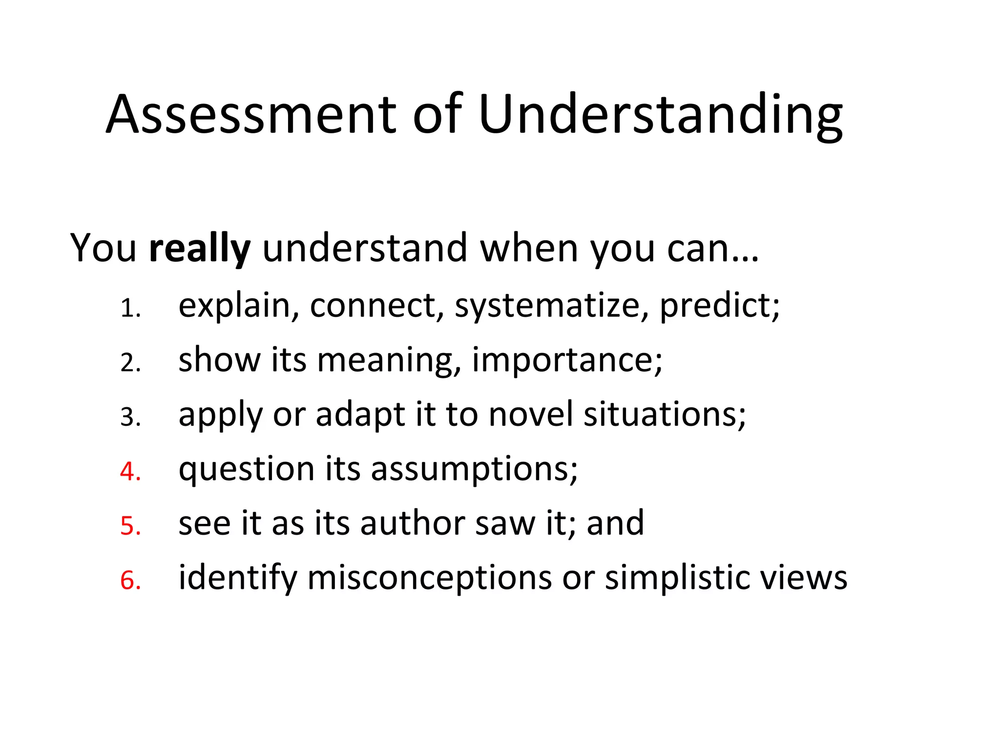 Assessment of Understanding
You really understand when you can…
1. explain, connect, systematize, predict;
2. show its meaning, importance;
3. apply or adapt it to novel situations;
4. question its assumptions;
5. see it as its author saw it; and
6. identify misconceptions or simplistic views
 