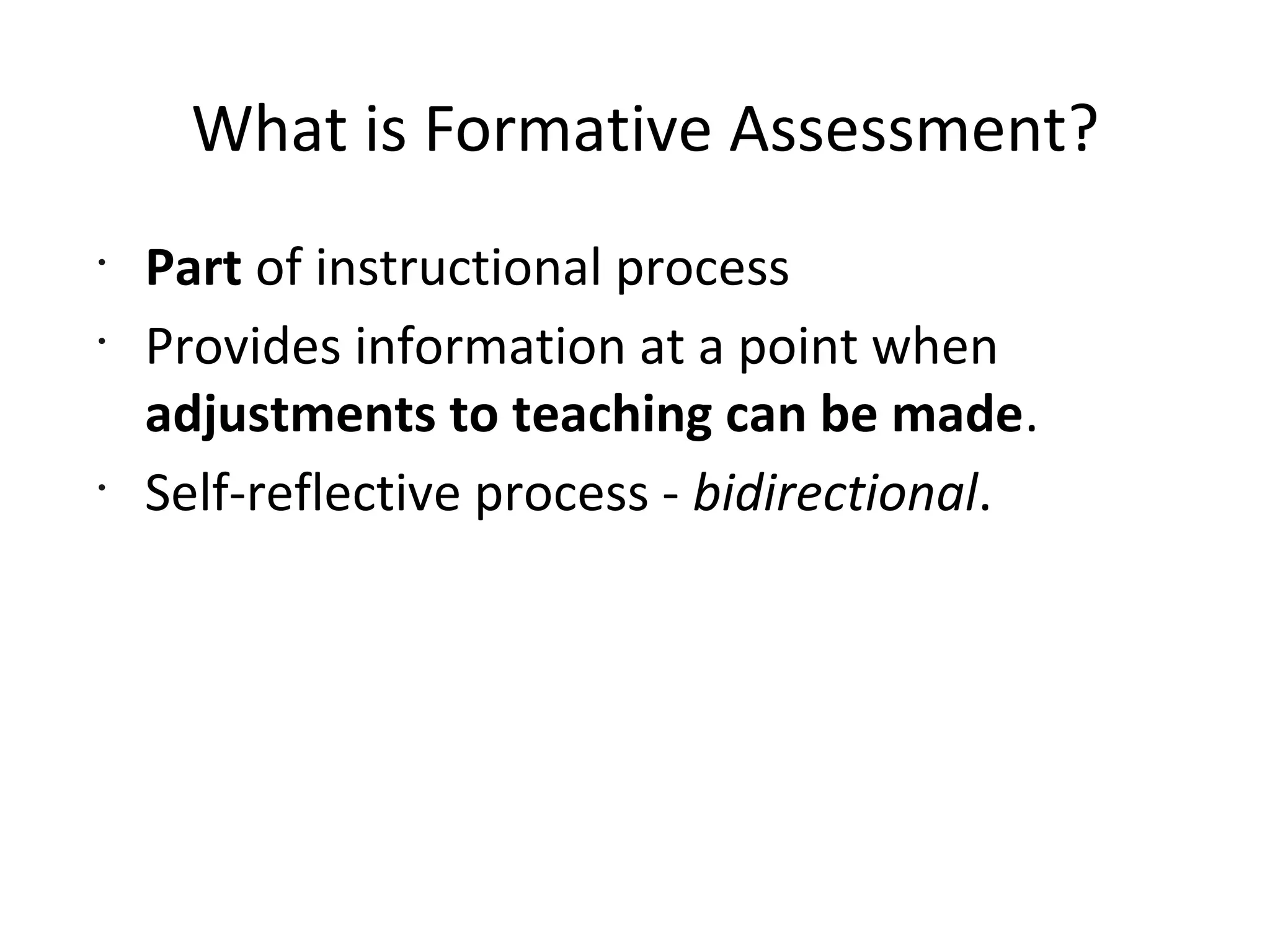 What is Formative Assessment?
•
Part of instructional process
•
Provides information at a point when
adjustments to teaching can be made.
•
Self-reflective process - bidirectional.
 