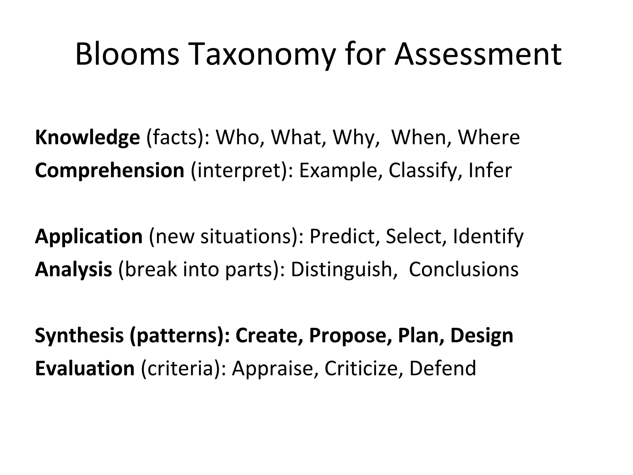 Blooms Taxonomy for Assessment
Knowledge (facts): Who, What, Why, When, Where
Comprehension (interpret): Example, Classify, Infer
Application (new situations): Predict, Select, Identify
Analysis (break into parts): Distinguish, Conclusions
Synthesis (patterns): Create, Propose, Plan, Design
Evaluation (criteria): Appraise, Criticize, Defend
 