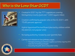 Who is the Lone Star GCD?Who is the Lone Star GCD?
• Created in 2001 by the 77th
Legislature covering
Montgomery County (just over 1,000 square miles)
• Creation confirmed by popular vote on Nov 6, 2001, with
73.85 percent approval
• Hybrid Appointed/Elected Board (elected by utilities within
the district; not popular vote)
• No taxing authority; funded by user (permit) fees
• Carries out mission in two primary ways:
o Managing existing groundwater supplies (currently requiring 30%
reduction of existing pumpage)
o Educating the public about using water wisely
 