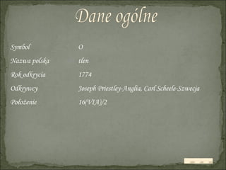 Dane ogólne Symbol O Nazwa polska tlen Rok odkrycia 1774 Odkrywcy Joseph Priestley-Anglia, Carl Scheele-Szwecja Położenie 16(VIA)/2 