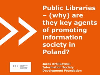 Public Libraries
– (why) are
they key agents
of promoting
information
society in
Poland?
Jacek Królikowski
Information Society
Development Foundation
 