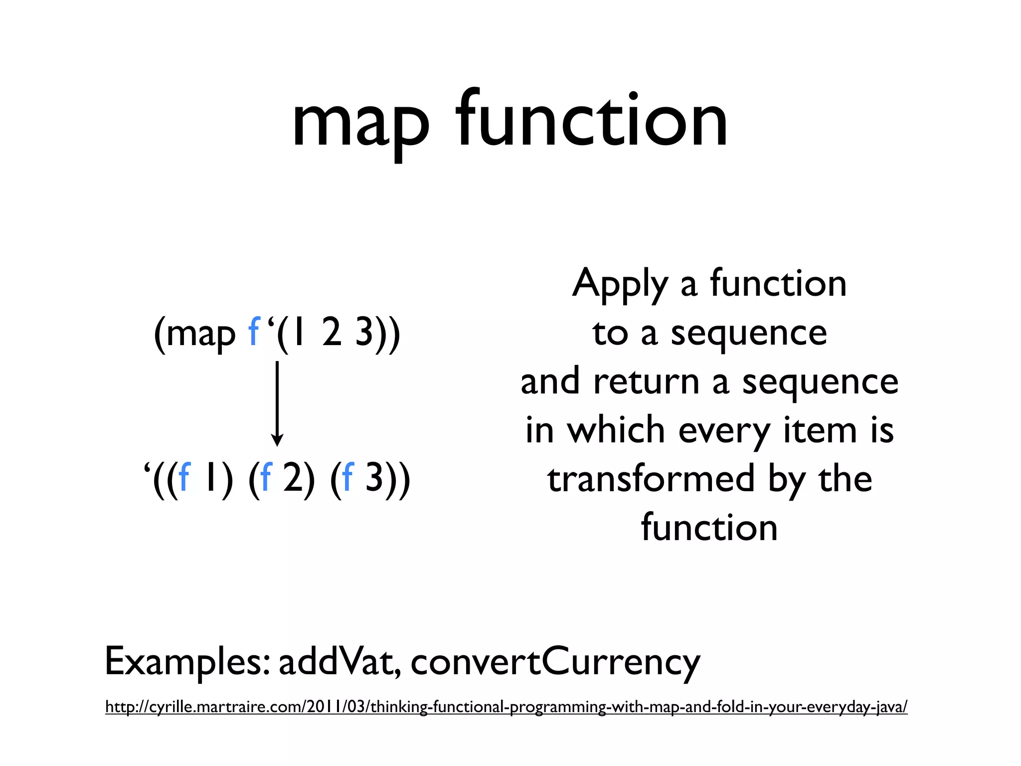 map function
                                                            Apply a function
      (map f ‘(1 2 3))                                       to a sequence
                                                        and return a sequence
                                                        in which every item is
     ‘((f 1) (f 2) (f 3))                                 transformed by the
                                                                function


Examples: addVat, convertCurrency
http://cyrille.martraire.com/2011/03/thinking-functional-programming-with-map-and-fold-in-your-everyday-java/
 