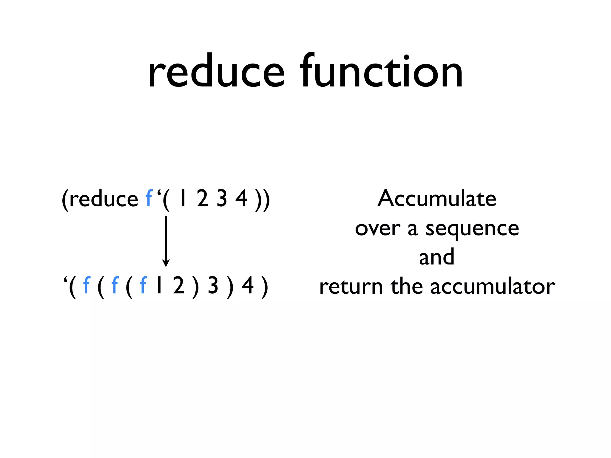 reduce function

(reduce f ‘( 1 2 3 4 ))            Accumulate
                                over a sequence
                                       and
‘( f ( f ( f 1 2 ) 3 ) 4 )   return the accumulator
 
