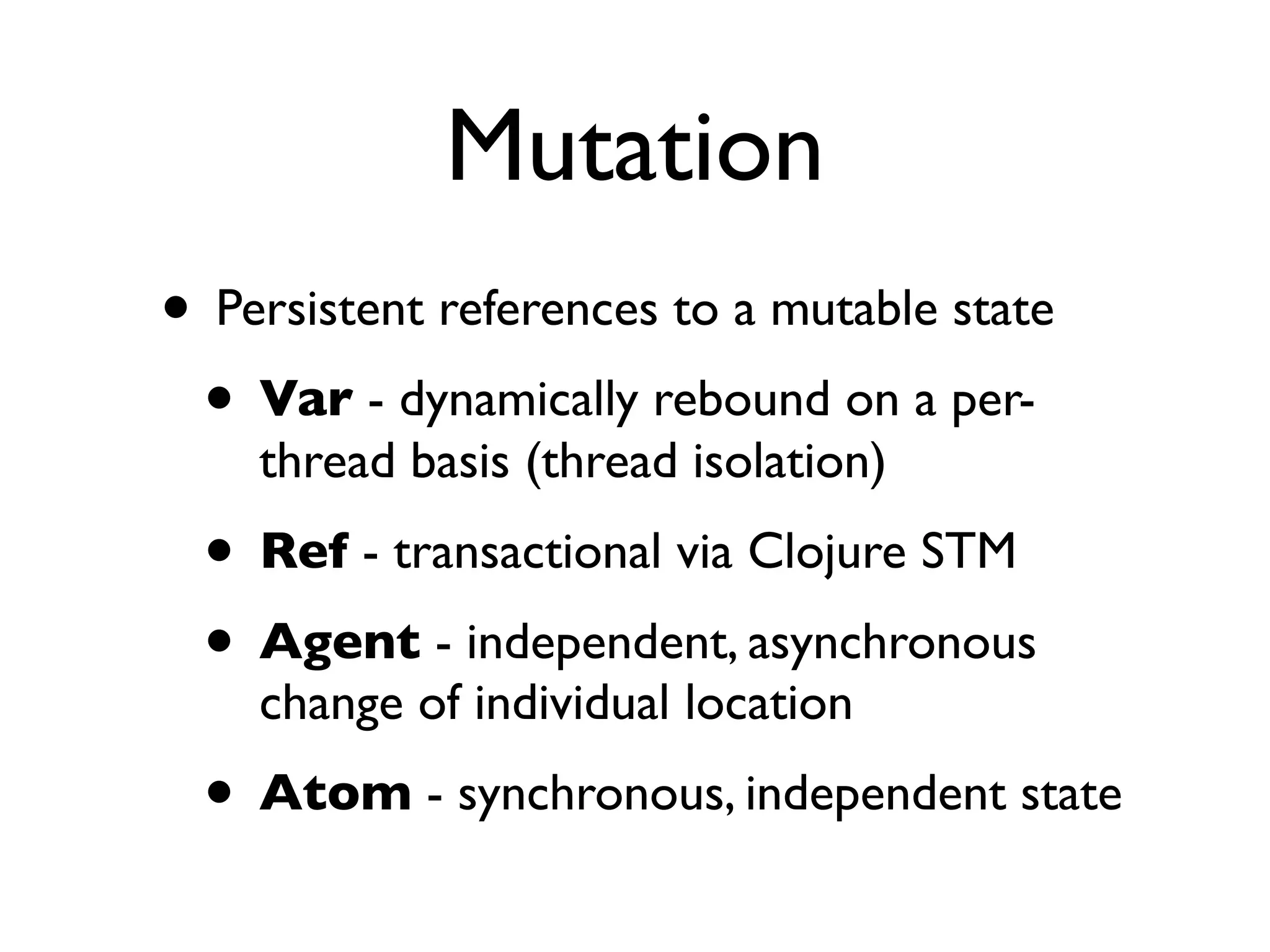 Mutation
• Persistent references to a mutable state
 • Var - dynamically rebound on a per-
    thread basis (thread isolation)
  • Ref - transactional via Clojure STM
  • Agent - independent, asynchronous
    change of individual location
  • Atom - synchronous, independent state
 
