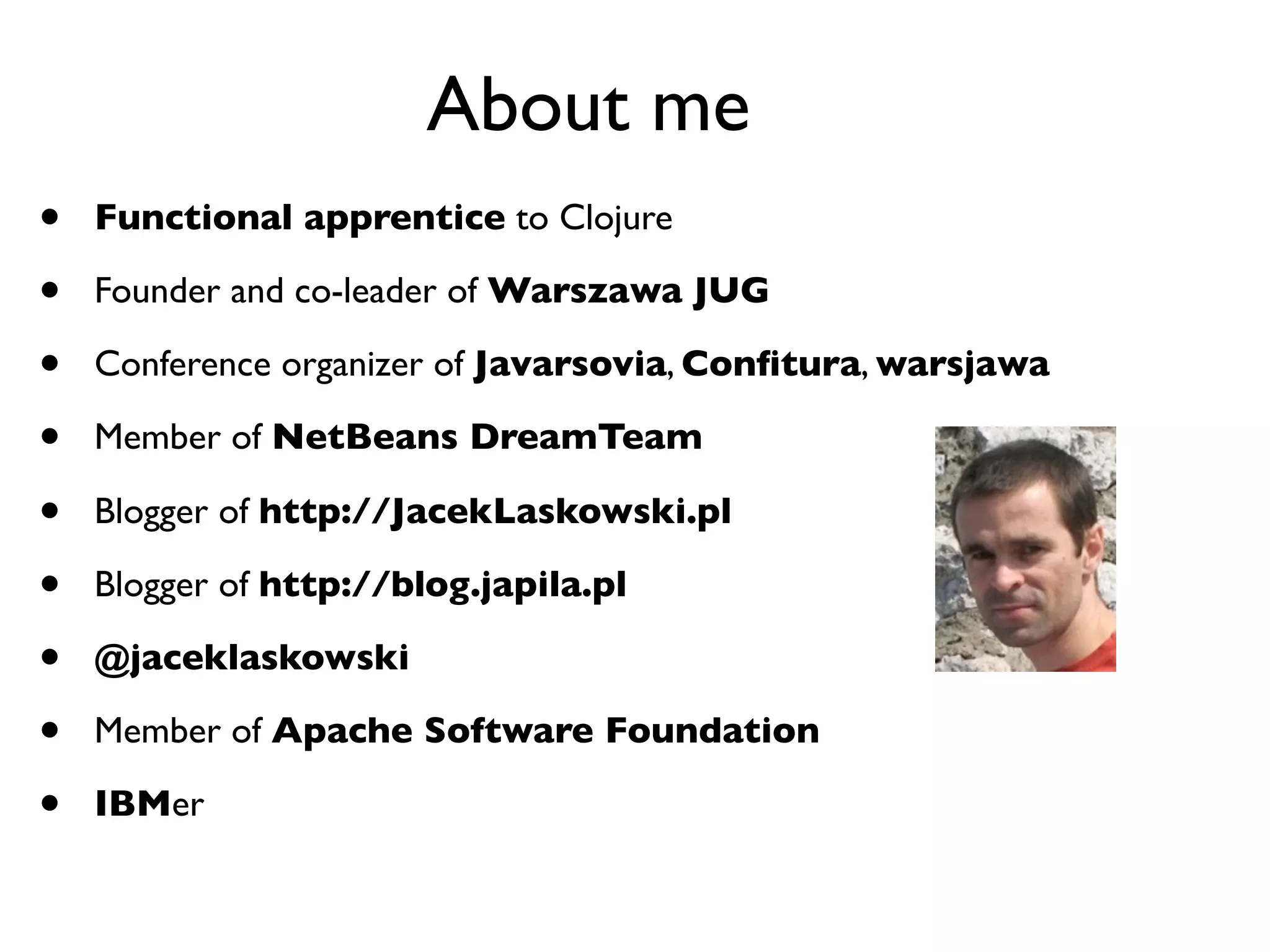 About me
•   Functional apprentice to Clojure

•   Founder and co-leader of Warszawa JUG

•   Conference organizer of Javarsovia, Conﬁtura, warsjawa

•   Member of NetBeans DreamTeam

•   Blogger of http://JacekLaskowski.pl

•   Blogger of http://blog.japila.pl

•   @jaceklaskowski

•   Member of Apache Software Foundation

•   IBMer
 