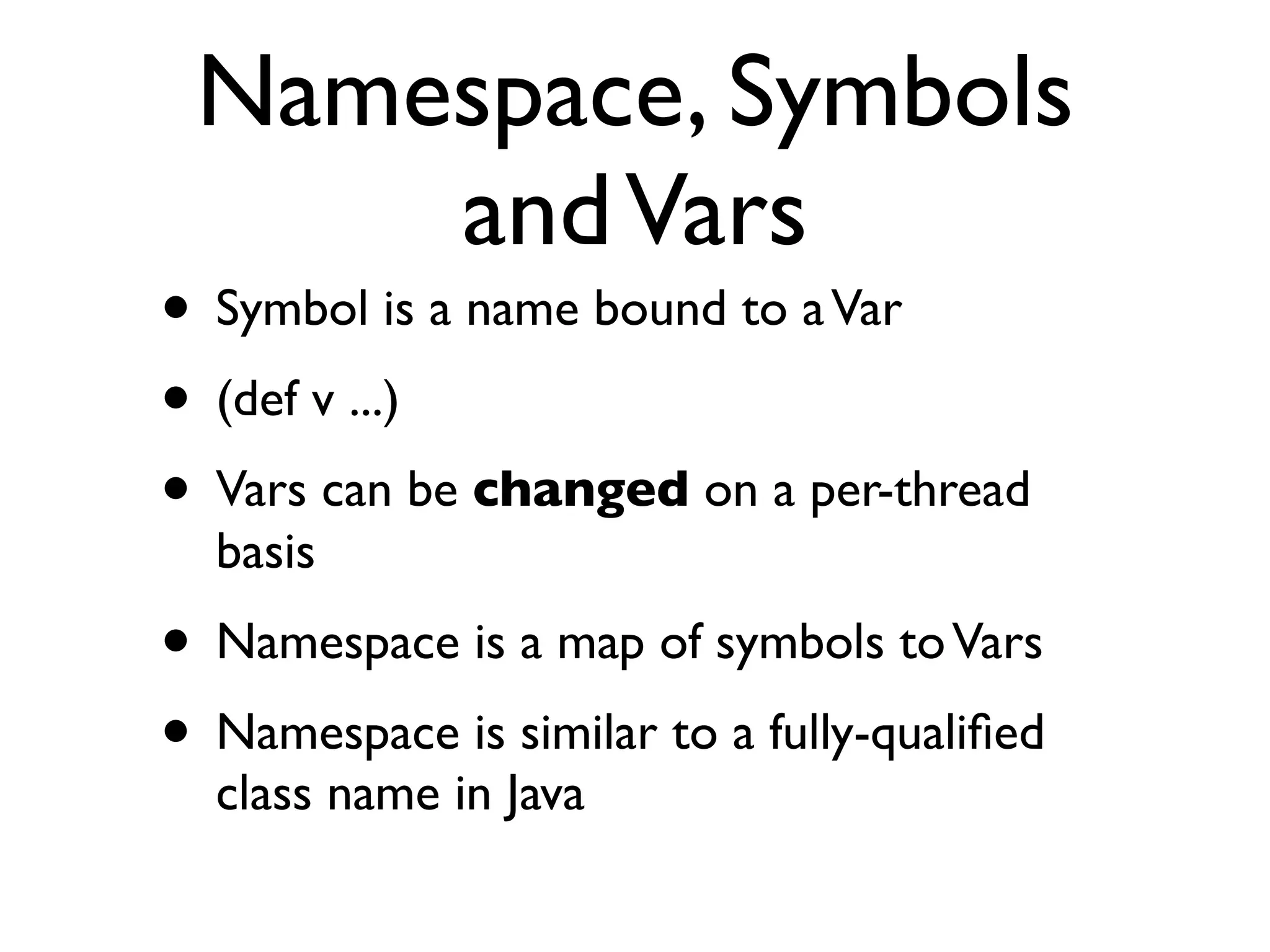 Namespace, Symbols
     and Vars
• Symbol is a name bound to a Var
• (def v ...)
• Vars can be changed on a per-thread
  basis
• Namespace is a map of symbols to Vars
• Namespace is similar to a fully-qualiﬁed
  class name in Java
 