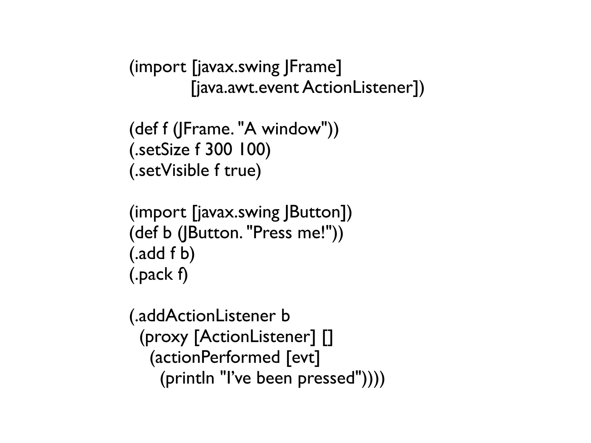 (import [javax.swing JFrame]
        [java.awt.event ActionListener])

(def f (JFrame. "A window"))
(.setSize f 300 100)
(.setVisible f true)

(import [javax.swing JButton])
(def b (JButton. "Press me!"))
(.add f b)
(.pack f)

(.addActionListener b
  (proxy [ActionListener] []
   (actionPerformed [evt]
     (println "I’ve been pressed"))))
 