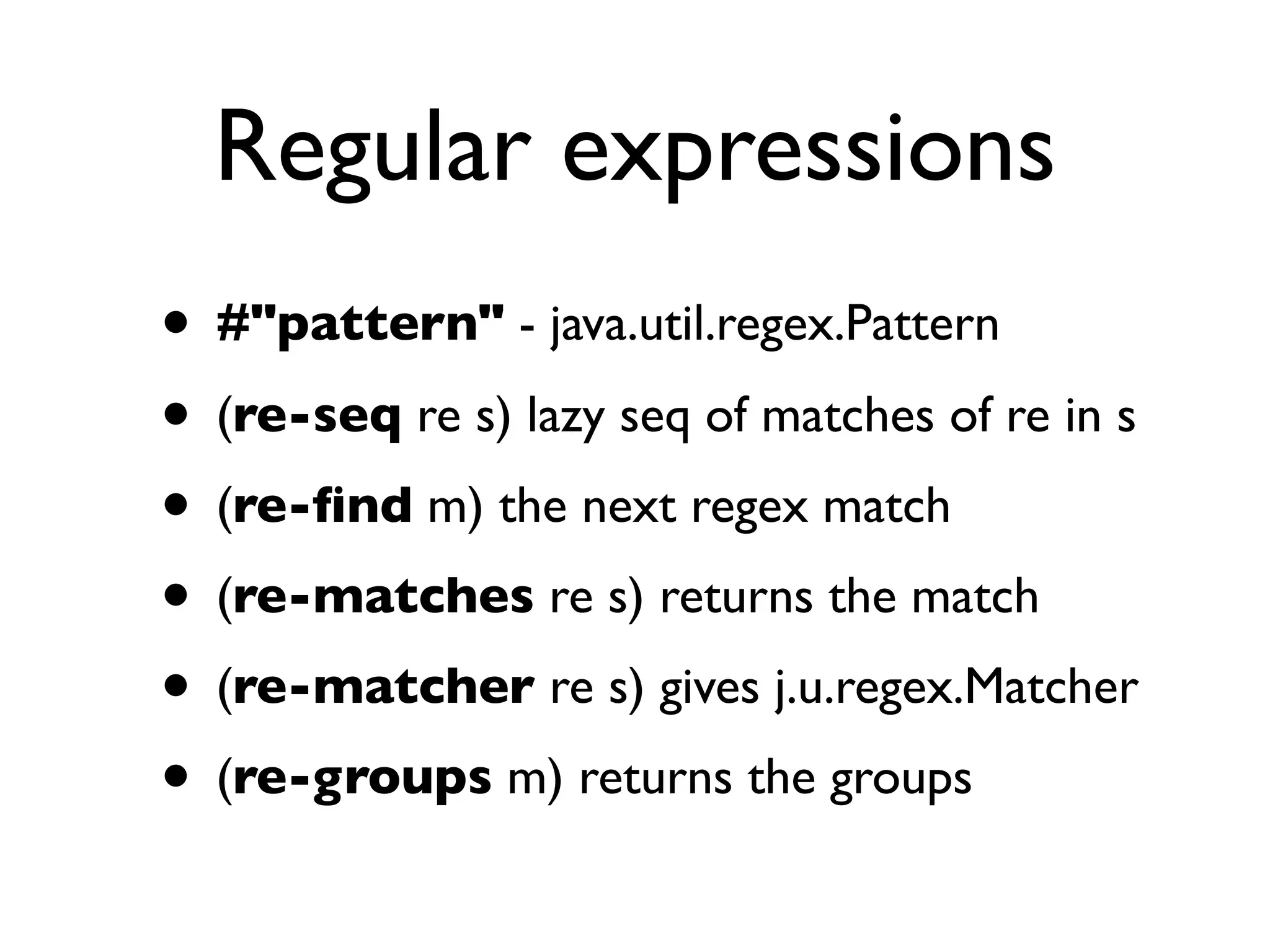 Regular expressions
• #"pattern" - java.util.regex.Pattern
• (re-seq re s) lazy seq of matches of re in s
• (re-ﬁnd m) the next regex match
• (re-matches re s) returns the match
• (re-matcher re s) gives j.u.regex.Matcher
• (re-groups m) returns the groups
 