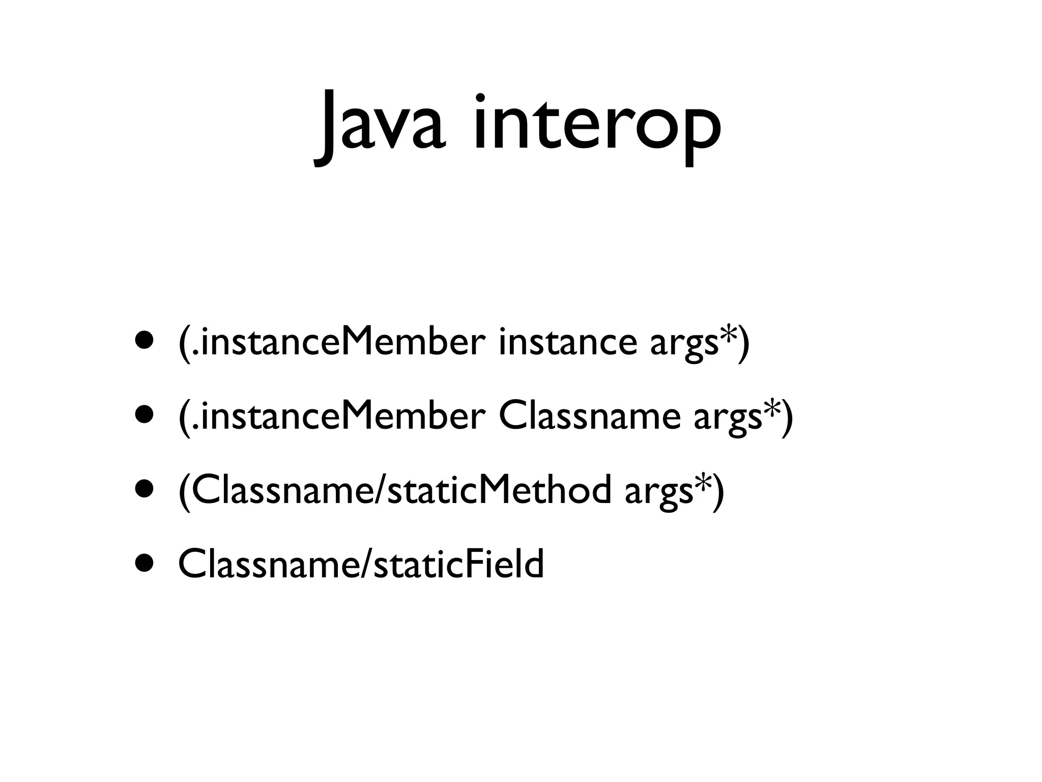 Java interop

• (.instanceMember instance args*)
• (.instanceMember Classname args*)
• (Classname/staticMethod args*)
• Classname/staticField
 