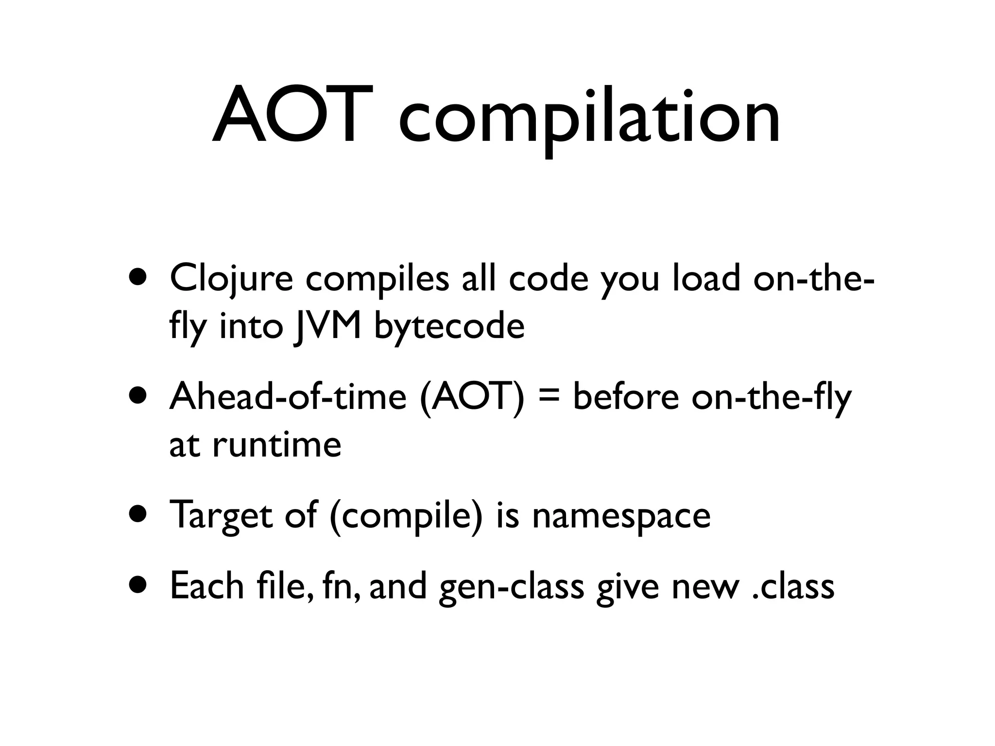 AOT compilation
• Clojure compiles all code you load on-the-
  ﬂy into JVM bytecode
• Ahead-of-time (AOT) = before on-the-ﬂy
  at runtime
• Target of (compile) is namespace
• Each ﬁle, fn, and gen-class give new .class
 