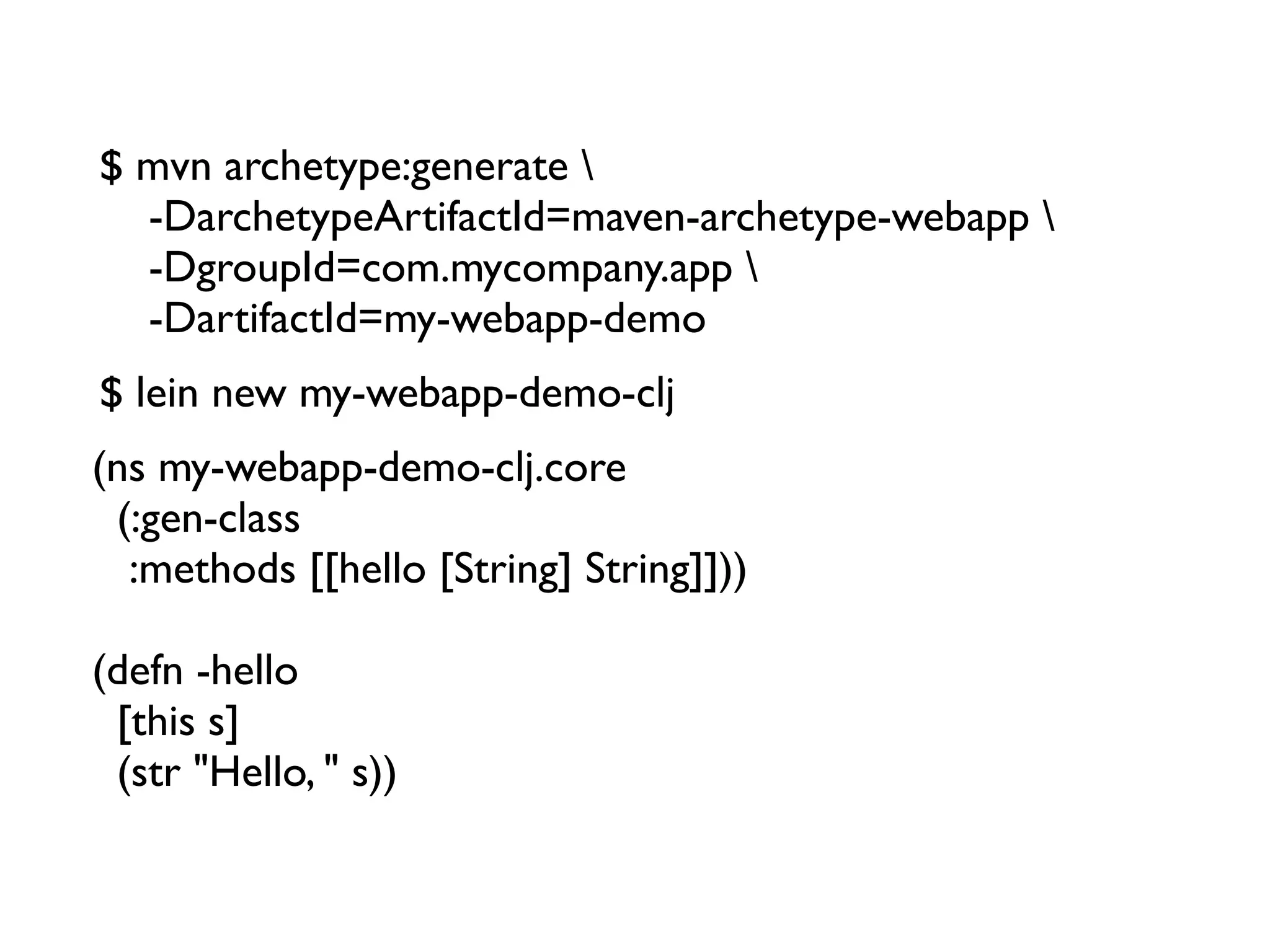 $ mvn archetype:generate 
  -DarchetypeArtifactId=maven-archetype-webapp 
  -DgroupId=com.mycompany.app 
  -DartifactId=my-webapp-demo
$ lein new my-webapp-demo-clj
(ns my-webapp-demo-clj.core
  (:gen-class
   :methods [[hello [String] String]]))

(defn -hello
  [this s]
  (str "Hello, " s))
 