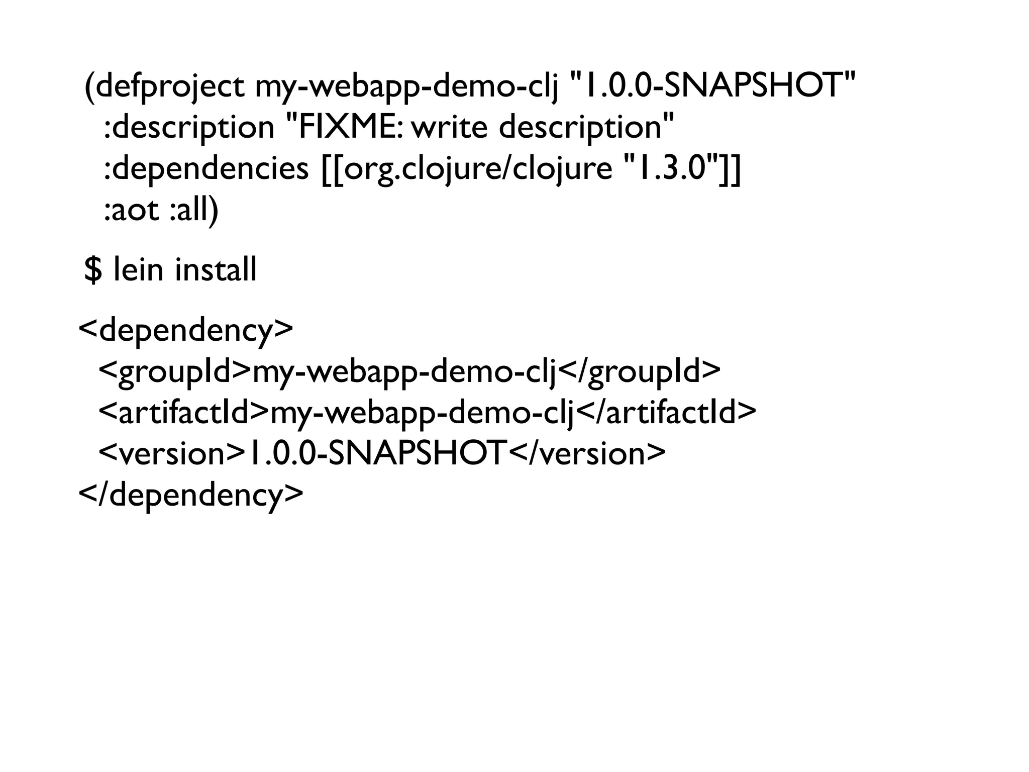 (defproject my-webapp-demo-clj "1.0.0-SNAPSHOT"
  :description "FIXME: write description"
  :dependencies [[org.clojure/clojure "1.3.0"]]
  :aot :all)
$ lein install
<dependency>
  <groupId>my-webapp-demo-clj</groupId>
  <artifactId>my-webapp-demo-clj</artifactId>
  <version>1.0.0-SNAPSHOT</version>
</dependency>
 