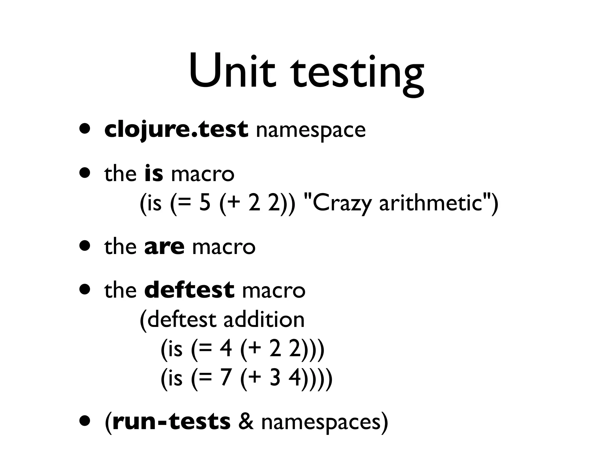 Unit testing
• clojure.test namespace
• the is macro
     (is (= 5 (+ 2 2)) "Crazy arithmetic")
• the are macro
• the deftest macro
     (deftest addition
       (is (= 4 (+ 2 2)))
       (is (= 7 (+ 3 4))))
• (run-tests & namespaces)
 