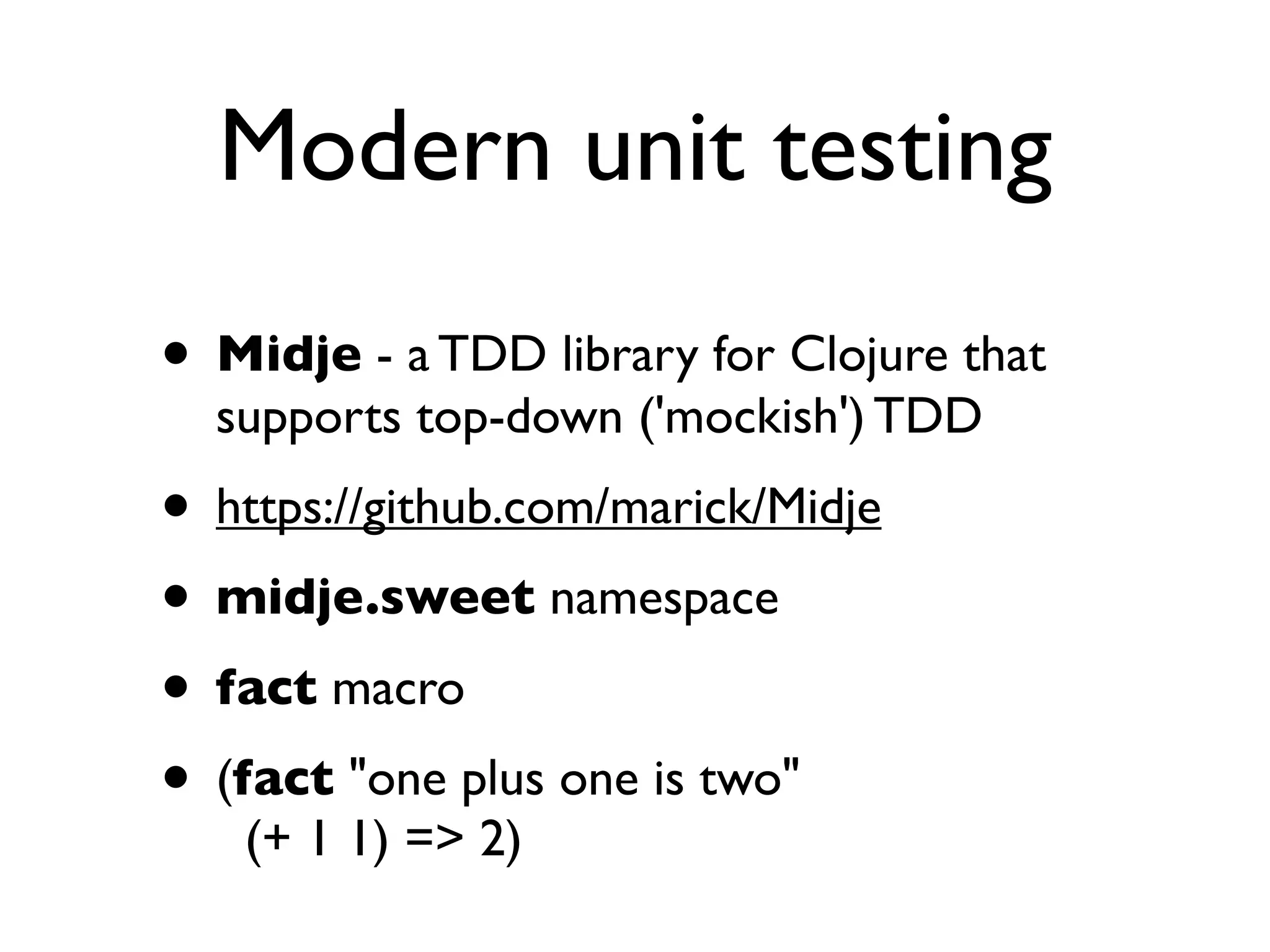 Modern unit testing
• Midje - a TDD library for Clojure that
  supports top-down ('mockish') TDD
• https://github.com/marick/Midje
• midje.sweet namespace
• fact macro
• (fact "one plus one is two"
   (+ 1 1) => 2)
 