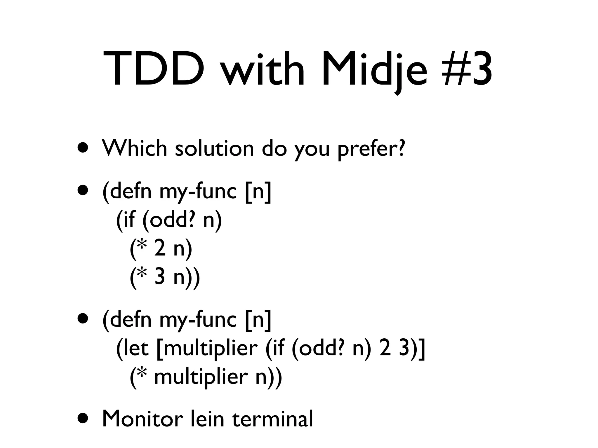 TDD with Midje #3
• Which solution do you prefer?
• (defn my-func [n]
    (if (odd? n)
      (* 2 n)
      (* 3 n))
• (defn my-func [n]
    (let [multiplier (if (odd? n) 2 3)]
      (* multiplier n))
• Monitor lein terminal
 