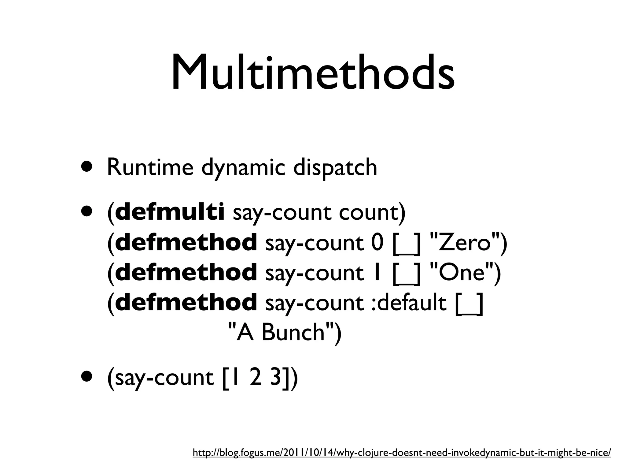 Multimethods
• Runtime dynamic dispatch
• (defmulti say-count count)
  (defmethod say-count 0 [_] "Zero")
  (defmethod say-count 1 [_] "One")
  (defmethod say-count :default [_]
          "A Bunch")
• (say-count [1 2 3])
          http://blog.fogus.me/2011/10/14/why-clojure-doesnt-need-invokedynamic-but-it-might-be-nice/
 