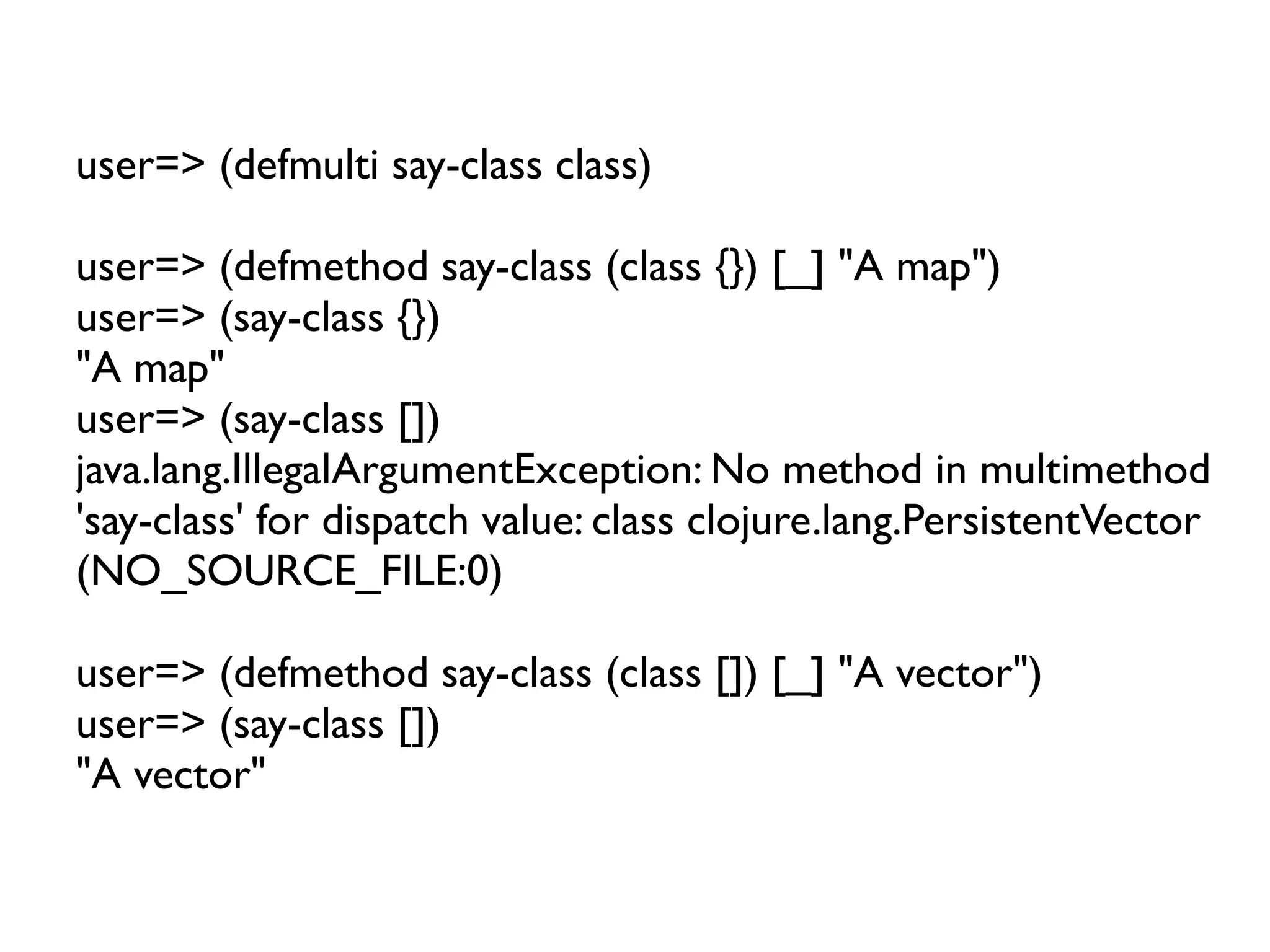 user=> (defmulti say-class class)

user=> (defmethod say-class (class {}) [_] "A map")
user=> (say-class {})
"A map"
user=> (say-class [])
java.lang.IllegalArgumentException: No method in multimethod
'say-class' for dispatch value: class clojure.lang.PersistentVector
(NO_SOURCE_FILE:0)

user=> (defmethod say-class (class []) [_] "A vector")
user=> (say-class [])
"A vector"
 
