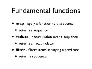 Fundamental functions
• map - apply a function to a sequence
 • returns a sequence
• reduce - accumulation over a sequence
 • returns an accumulator
• ﬁlter - ﬁlters items satisfying a predicate
 • return a sequence
 